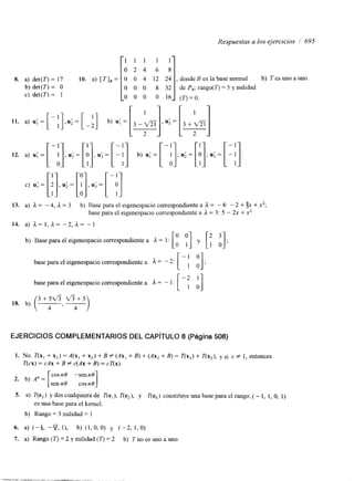 Respuestas a los ejercicios / 695 
1 1 1 1 1 
O 2 4 6 8 
8. a) det(T) = 17 10. a) [ í ‘ I B = 
b) det(T) = O O 0 0 8 3 2 
c) det(T) = 1 O 0 0 O 1 6 
donde B es la base normal b) T es uno a uno 
de P4; rango(T) = 5 y nulidad 
( r ) =O. 
c) u; = [ij, u; = [!I, u; = [-PI , u; = 
13. a) il = - 4, a= 3 b) Rase para el eigenespacio correspondiente a a = - 4: - 2 + $x + x,; 
base para el eigenespacio correspondiente a J. = 3: 5 - 2x + x’ 
14. a) a= I , a= -2, a= -1 
b) Base para el eigenespacio correspondiente a a = 1 : 
base para el eigenespacio correspondiente a a = - 2: [-: 3 ; base para el eigenespacio correspondiente a 1 = - 1 : [-::I 
(3 + y ,G 4+5) 
18. b) ~ - 
EJERCICIOS COMPLEMENTARIOS DEL CAPíTULO 8 (Página 508) 
1. NO. T(x, + x’) = A(x, + x2) + B # (AX, + B) + (Ax, + B) = í‘(x,) + í‘(x,), y si c # 1, entonces 
T(cx) = cAx + B f c(Ax + B) = cT(x). 
cosn0 -senno 
senno cosn0 2. b) A” = i 1 
5. a) T(e,) y dos cualquiera de í‘(e,), T(e,), y T(e,) constituye una base para el rango; (- 1, 1, O, 1) 
es una base para el kernel. 
b) Rango = 3 nulidad = 1 
6. a) (-4, --Y1,1, b) (1,0, 0) y (-2, 1, O) 
7. a) Rango ( r ) = 2 y nulidad (T) = 2 b) T no es uno a uno. 
 