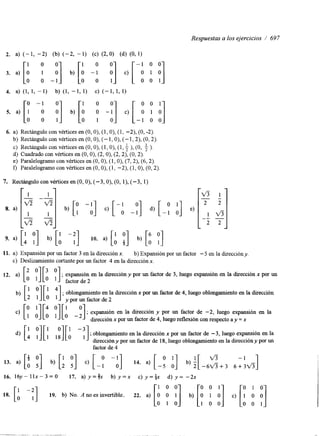 Respuestas a los ejercicios / 697 
6. a) Rectángulo con vértices en (O, O), (1, O), (1, -2), (O, -2). 
b) Rectángulo con vértices en (O, O), (- 1, O), (- 1,2), (O, 2). 
c) Rectángulo con vértices en (O, O), (1, O), (1, ), (O, ). 
d) Cuadrado con vértices en (O, O), (2, O), (2,2), (O, 2). 
e) Paralelogramo con vértices en (O, O), (1, O), (7,2), (6,2). 
r) Paralelogramo con vértices en (O, O), (1, -2), (1, O), (O, 2) 
7. Rectángulo con vértices en (O, O), (-3, O), (O, 1). (-3, 1) 
1 1 
11. a) Expansión por un factor 3 en la dirección x. b) Expansión por un factor - 5 en la dirección y. 
c) Deslizamiento cortante por un factor 4 en la dirección x. 
12* a) [O '][O '1 factor de2 
o o ; expansión en la dirección y por un factor de 3, luego expansión en la dirección x por un 
; oblongamiento en la dirección x por un factor de 4, luego oblongamiento en la dirección 
; expansión en la dirección y por un factor de -2, luego expansión en la 
dirección x por un factor de 4, luego reflexión con respecto ay = x 
d) [1 y][ :][A - :] ; oblongamiento en la dirección x por un factor de - 3, luego expansión en la 
dirección y por un factor de 18, luego oblongamiento en la dirección y por un 
factor de 4 
16. 1 6 y - 1 1 x - 3 = 0 17. a)y=fx b) y=x c ) y = i x d) y= -2x 
18. [: -:] 19. b) No. A no es invertible. 22. a) 
1 0 0 
-I . .. . . ~ . .. . 
 