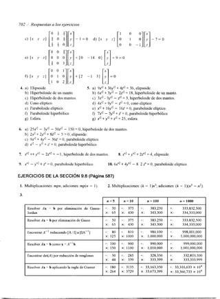 4. a) Elipsoide. 5. a) 9x" + 3 6 ~+' 4~zt 2= e 3li 6p,s oide. 
b) Hiperboloide de un manto. b) 6 ~+ '3y~t2- 2zI2 = 18, luperboloide de un manto. 
c) Kperboloide de dos mantos. 3x12 - 3y0 - z72 = 3, luperboloide de dos mantos. 
d) Cono elíptico. d) 4x'* + 9y'2 - z'* = O, cono elíptico. 
e) Paraboloide elíptico. e) x" + 16y" - 162' = O, paraboloide elíptico. 
f) Paraboloide hiperbólico f, 7xt2 - 3yI2 + z' = O, paraboloide hiperbólico. 
g) Esfera. g) x'2 + y'2 + 2'2 = 25, esfera. 
6. a) 252' - 3yf2- 5 0 ~-' ~15 0 = O, hiperboloide de dos mantos 
bj 2 2 + 2y'' + 82'' - 5 = O, elipsoide. 
C) 9 ~+ 4' y''~ - 362' = O, paraboloide elíptico. 
d) ,Y'? - y'2 + z' = O, paraboloide hlperbólico. 
EJERCICIOS DE LA SECCIóN 9.8 (Página 587) 
1. Multiplicaciones: mpn; adiciones: mp(n - 1). 2. Multiplicaciones: (k - l)n3; adiciones: (k - l)(n3 - n2). 
3. 
Resolver Ax = b por eliminación de Gauss- 
Jordan 
Resolver Ax = b por eliminación de Gauss 
Encontrar A" reduciendo [A I I] a [IIA"] 
Resolver Ax = b como x =A" b 
Encontrar det(A) por reducción de renglones 
Resolver Ax = b aplicando la regla de Cramer 
n = 5 I n=lO 
+: X: 6550 I 
+: X : 433705 
t : 810 
+: 100 +: 900 
X: 150 X: 1100 I 
t: 285 
n= 100 
+: 383,250 
X: 343,300 
+~: 383,250 
X: 343,300 
+: 980,100 
x : 1,000,000 
+: 990,000 
x: 1,010,000 
+: 328,350 
x: 333,399 
+: 33,163,350 
X: 33,673,399 
n = 1000 
+: 333,832,500 
X: 334,333,000 
+ : 333,832,500 
X: 334,333,000 
+: 998,001,000 
x : 1,000,000,000 
i : 999,000,000 
x : 1,001,000,000 
+: 332,833,500 
x : 333,333,999 
f: 33,316,633 X IO4 
X: 33,366,733 X IO4 
 