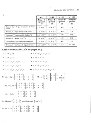 Respuestas a los ejercicios / 703 
4. 
Tiempo de 
ejecución 
Jordan I 
Resolver Ax = b por eliminación de Gauss 
Encontrar A-’ reduciendo [A 1 I] a [IIA”] 2.84 X 1 0 - ~ 
I Resolver Ax = b por eliminación de Gauss- x 10-4 
1.55 X 
3.50 X 
Resolver Ax = b como x = A” b 
Encontrar det(A) por reducciónd e renglones 1.03 X 1 0 - ~ 
Resolver Ax = b aplicando la regla de Cramer 6.18 x 1 O-4 
EJERCICIOS DE LA SECCIÓN 9.9 (Pagina 597) 
n=10 I n=100 I n=1000 
I 
1.05 X 1 0 - ~ ,878 836 
2.41 X 2.49 2499 
90.3 x I 83.9 I 834 X IO3 
1. x] = 2, x2 = 1 2. XI = -2, x2 = 1, x3 = - 3 
3. XI = 3, x2 = - 1 4. XI = 4, x2 = - 1 
9. X] = - 3, x2 = 1, x3 = 2, x4 = 1 10. x, = 2, x2 = - 1, x3 = o, x4 = 0 
1 0 Ji3 0 3 0 0 1 - 3 
!J 
[o o J 0 18. A=PLU= o o 1 o 2 o o 
 