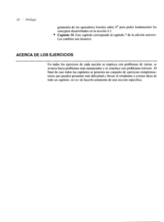 10 Prólogo 
geometría de los operadores lineales sobre R2 para poder fundamentar los 
conceptos desarrollados en la sección 4.2. 
Capítulo 10. Este capítulo corresponde al capítulo 7 de la edición anterior. 
Los cambios son menores. 
ACERCA DE LOS EJERCICIOS 
En todos los ejercicios de cada sección se empieza con problemas de rutina, se 
avanza hacia problemas más sustanciales y se concluye con problemas teóricos. AI 
final de casi todos los capítulos se presenta un conjunto de ejercicios complemen-tarios 
que pueden presentar más dificultad y forzar al estudiante a extraer ideas de 
todo un capítulo, en vez de hacerlo solamente de unas ección específica. 
 