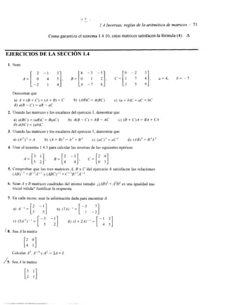 . . 
.,a *' 
, 
1.4 Inversas; reglas de la aritmética de matrices / 73 
Como garantiza el teorema 1.4.10, estas matrices satisfacen la fórmula (4). A 
EJERClCIOS DE LA SECCIóN 1.4 
1. Sean 
2 -1 ; i], --; 3 a], - o -2 t], 3 
A = [ - ; B = [ : C = [ : u=4, h= -7 
Demostrar que 
a) A + (B + C) = (A + B) +- C b) (AB)C = A(BC) c) (U + h)C = UC + bC 
d) u(B - C) UB - UC 
2. Usando las matrices y los escalares del ejercicio I , demostrar que 
a) a(BC) = (uB)C= B(uC) b) A(B - C) = AB - AC C) (B + C)A = EA + CA 
d) u(bC) = (ub)C 
3. Usando las matrices y los escalares del ejercicio 1, demostrar que 
a) A b) ( A + B ) 7 = A r + B T c) ( U C ) ~ = U C ~d ) ( A B ) 7 = B 7 A 7 
4. Usar el teorema 1.4.5 para calcular las inversas de las sguientes matrices 
5. Comprobar que las tres matrices A, B y C del ejercicio 4 satisfacen las relaciones 
(AB)" = B"A" y (fit)" = C"B"A" 
6. Sean A y B matrices cuadradas del mismo tamaño. = A2B2 es una igualdad ma-tricial 
válida? Justificar la respuesta 
7. En cada inciso, usar la información dada para encontraAr . 
/ 8. SeaA la matriz [: Y] 
Calcular A3, A-3 y A' - 2A + I. 
1 9 . Sea A la matriz 
[: :I 
 