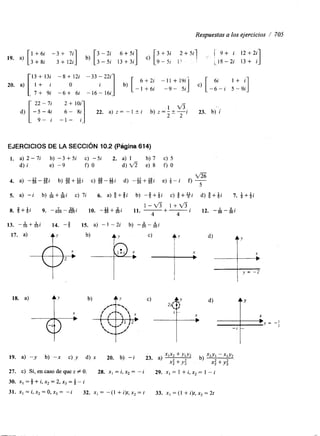 Respuestas a los ejercicios / ,705 
1 ' . 1 
19. a) 3 + 8 i 1 +36 +i 1 72-ii3] + b, [33--25ii 1 3+3 i 6+c5) i ] [ 9 - 5l 1' : 
3+3i 2+5i1 f 9 + i 12+2i 
;18-2i 13+ i 
O 1 b) [ 6 + 2i -11 + 1"-j c) [ -1+6i -9- 5i 
13+13i -8+12i -33-22i 
7 + 9i -6+ 61 22 - li 2 + 1Oi 
SiI -16- 16i 
1 v 5 
- 5 - 4 i 6 - 22. a) z = - 1 k i b) z=- k - - - i 23. b) i 2 2 
9- i - 1 - i_ 
EJERCICIOS DE LA SECCIóN 10.2 (Página 614) 
1. a) 2-7i b) -3 +5i c) -5i 2. a) 1 b) 7 c) 5 
d) i e) -9 f ) o d ) f i e ) 8 0 0 
4. a) --%-gi b) g+gi c) g-#i d) -u25 +2u5 [' e) 6 - j 
a 
O s 
5. a) -i b) &+Ai c) 7i 6. a) f + f i b) - f + + i c) g+yi d) f + + i 7. i+ij 
8. 9 . -1-24' 1 - v 3 1 + v 3 . 625 6 2 5 1 10. - #+&i 11. -+- 4 4 1 12. -&-Ai 
13. - & + h i 14. -8 15. a) - 1 -2i b) 25 25l 
17. a) $2 , b) 'r) , C) .Y , d) , 
y = -2 
X 1;i X X 
X 
 