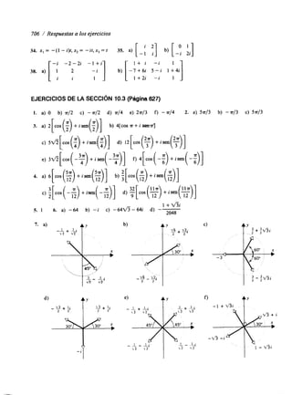 706 / Respuestas a los ejercicios 
34. x , = -(I - i)t,x,= - i t , x , = t 35. a) [ -: f] b) [-y ii] 
1 + i - i 
-7+6i 5 - i 1+4i 
I 1 +2i - i 1 
EJERCICIOS DE LA SECCIóN 10.3 (Página 627) 
I. a) O b) ~ / 2 c) - 7r/2 d) ~ / 4 e) 2 ~ / 3 f) - rr/4 2. a) 5n/3 b) - ~ / 3 c) 5 ~ / 3 
3. a) 2[cos (;) + isen(:)] b) COS P+ i m;] 
c) 5./I[cos(;) +hen(:)] d) 12[cos(T) +isen($)] 
e) 3G[cos(-?) +isen(-?)] f) .[cos(-:) +isen(-:)] 
4. a) 6[cos(S) +isen(%)] b) :[cos(;) +isen(;)] 
c) ‘2[ cos( -6) +isen( -E)] d) :[cos(%) +isen($)] 
1 + v % 
5. 1 6. a) -64 b) - i c) - 6 4 f i - 6 4 i d) -- 2048 
7. a) 
- 
_‘2_ + Ll Ty v2 
 