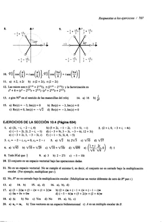 Respuestas a los ejercicios / 707 
8. 
11. a) 2 2 , + 2 i b) +(2+2i), +(2 -2i) 
12. Las raíces son+ (2Il4 + 2'14i), + (2,14 - 2,14i) y la factorización es 
z4 + 8 = (2' - 2'142 + z3l2). (z2 + 2'142 + 23/2). 
13. z gira 90' en el sentido de las manecillas del reloj 14. a) 16 b) 3i 
15. a) Re(z) = -3, Im(z) = O b) Re(z) = -3, Im(z) = O 
c) Re(z) = O, Im(z) = - fi d) Re@) = - 3, Im(z) = O 
EJERCICIOS DE LA SECCl6N 10.4 (Página 6 3 4 ) 
1. a) (34 -i, -2 - i, 4) b ) ( 3 + 2 i , - 1 - 2 i , - 3 + 5 i , -i) 2. (2 + i, O, -3 + i, -4i) 
c) (-1-2i,2i,2-i, -1) d ) ( - 3 + 9 i , 3 - 3 i , - 3 - 6 i , 1 2 + 3 i ) 
e) ( - 3 + 2 i , 3 , - 3 - 3 4 i ) f) (-1-5i,3i,4, -5) 
3. cl = -2-i, c2 =0,c3 =2 - i 5. a) ~ b) 2 6 c) fi d) 
6. a) fl b) fi+V% c) f i + f i i d) m e) (!-$,$,O) f) 1 
8. Todo Iklal que f 9. a) 3 b) 2-27i c) -5 - 1Oi 
10. El conjunto es un espacio vectorial bajo las operaciones dadas. 
11. No es un espacio vectorial. No se cumple el axioma 6; es decir, el conjunto no es cerrado bajo la multiplicación 
escalar. (Por ejemplo, multiplicar por i). 
12. NO, R" no es cerrado bajo la multiplicacibn escalar. (Multiplicar un vector diferente de cero de R" por i.) 
13. a) 14. b) 15. a), d) 16. a), b), d) 
17. a ) ( 3 - 2 i ) u + ( 3 - i ) v + ( l + 2 i ) w b ) ( 2 + i ) u + ( - l + i ) v + ( - l - i ) w 
c) ou + ov + ow d) (-5 - 4i)u + (5 + 2i)v + (2 + 4i)w 
18. a) Sí b) No c) Yes d) No 19. a), b), c) 
20. a) u2 = iu, b) Tres vectores en un espacio bidimensional c) A es un múltiplo escalar de B. 
 