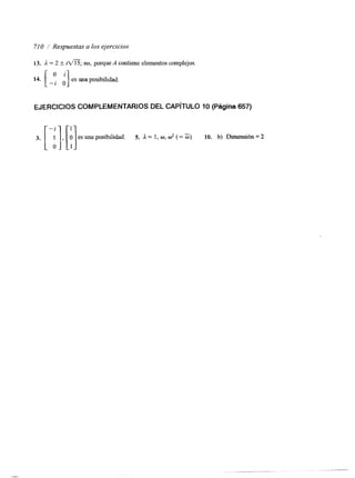 710 Respuestas a los ejercicios 
14. [ -: d] es una posibilidad. 
13. a = 2 +- i n ; no, porque A contiene elementos complejos. 
3. 1, r] es una posibilidad. 5. A = 1, w, o? (= O) 10. b) Dimensión = 2 o l 1 
EJERCICIOS COMPLEMENTARIOS DEL CAPíTULO1 0 (Página 657) 
 