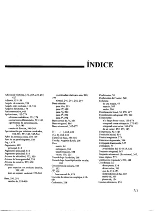 ÍNDICE 
Adición de vectores, 150,205, 257-258 
627 
Adjunta, 135-136 
+ngulo de rotación, 228 
egulo entre vectores, 114,536 
Angulos directores, 174 
Anticonmutativa, 609 
Aplicaciones, 5 13-579 
a formas cuadráticas, 55 1-578 
a ecuaciones diferenciales, 5 13-5 19 
a problemas de aproximación, 
543-549 
a series de Fourier, 546-549 
Aproximación por mínimos cuadrados, 
384-393, 535-543, 545-546 
+bol de permutaciones, 108-109 
Area de un paralelogramo, 180 
Argz, 618 
Argumento, 6 18 
principal, 6 18 
Argumento principal, 6 1 8 
Argumento principal, 61 8 
Axioma de aditividad, 552,339 
Axioma de homogeniedad, 339 
Axioma de simetría, 239,638 
Axiomas: 
para espacios con producto interior, 
339,63 1 
para un espacio vectorial, 259-260 
Base, 290,291 
cambio de, 398-400 
coordenadas relativas a una, 290, 
normal, 246,291,292,294 
parahfin, 295 
para o", 628 
para Pn, 294 
parap, 292 
parap, 292 
399 
Base e s t á n d a r : 
Base normal de Pn, 294 
Base ortogonal, 368 
Base ortonormal, 367-377 
C(- , + ),268,630 
C[a, b], 268,630 
Cambio de base, 399-401 
Cauchy, Augustin Louis, 208 
cero: 
matriz, 64 
subespacio, 266 
transformación, 448 
vector, 150,205 
Cerrado bajo la adición, 266 
Cerrado bajo la multiplicación escalar, 
266 
Circunferencia unitaria, 343 
d: C . 132 
628 
base normal de, 628 
Cociente de números complejo6s, 1 1- 
614 
Codominio, 2 18 
Coeficientes, 50 
Coeficientes de Fourier, 548 
Columna: 
de una matriz, 47 
espacio, 307 
vector, 306 
Combinación lineal, 50,270,627 
Complemento ortogonal, 359,360 
Componente: 
a lo largo de un vector, 169-173 
ortogonal a una subespacio, 372-373 
ortogonal a un vector, 169-170 
deunvector, 152,155,185 
Compresión, 523-524 
Condición inicial, 5 14 
Cónica imaginaria, 573 
Cónica no degenerada, 564 
Conjugada transpuesta, 547 
Conjugado, 77 
propiedades del, 614-615,626 
Conjunto ortogonal, 367 
conjunto ortonormal (de vectores), 367, 
Cono elíptico, 575 
Contracción (operador), 230, 448 
Coordenada (S): 
de un punto, 154 
de un vector, 399 
ejes de, 154-155 
independiente de las, 685 
matriz de, 399 
planos de, 154 
Cosenos directores, 174 
71 1 
 
