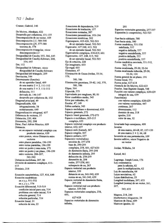 712 / hdice 
Cramer, Gabriel, 140 
De Moivre, Abraham, 622 
Desarrollo por cofactores, 131-135 
Descomposición de un vector, 169 
Descomposición LU, 589-598 
Descomposición QR, 377-380 
teorema de, 378 
Descomposición triangular, véase 
descomposición LU 
Desigualdad de Cauchy 355,366,645 
Desigualdad de Cauchy-Schwa, 208, 
354,645 
Det, 112 
Desigualdad de Schwarz, véase 
desigualdad de Cauchy-Schwa 
Desigualdad del triángulo, 209 
Desviación, 544 
Determinante (función): 
de un operador lineal, 499 
de una matriz 2 X 2,111-1 12 
deunamatriz3 ~ 311,1-1 12 
definición, 11 1 
derivada de, 146-147 
desarrollo por cofactores de, 132 
Diagonal principal, 49 
Diagonalizable, 426 
ortogonalmente, 58 
unitariamente, 649 
Diagonalización ortogonal, 437 
Diferencia de vectores, 37 
Dilatación, 230, 406 
Dimensión, 292,298 
Dirac, Paul Adrien Maurice, 609 
Distancia: 
en un espacio vectorial complejo con 
producto interior, 639 
entre puntos, véase Distancia entre 
vectores 
entre planos paralelos, 196-199 
entre rectas paralelas, 196-199 
entre un punto y una recta 173 
entre un punto y un plano, 196-199 
entre vectores, 206-207, 
341-342 
Distancia euclidiana, 207,80 
División de números complejos, 61 1- 
613 
Dominio, 2 18 
Ecuación característica, 127,416,649 
Ecuación cuadráiicas: 
e n ~ y y5,5 1-552 
enx,yyz,574 
Ecuación diferencial, 513-519 
condición inicial para una, 5 14 
problema con valor inicial, 5 14 
solución general, 5 14 
solución particular, 5 14 
solución de una, 22 
Ecuación lineal, 21 
Ecuaciones de dependencia, 3 19 
Ecuaciones de traslación, 157 
Ecuaciones normales, 387 
Ecuaciones paramétricas, 193-194 
Ecuaciones simétricas, 202 
Eigenespacio, 419-420, 502-503 
de un operador lineal, 502-503 
Eigenvalor, 127 248,413, 502 
de un operador lineal, 502-503 
Eigenvalores complejos, 418419,601 
Eigenvector, 127,248,413,502 
de un operador lineal, 502-503 
Eje de rotación, 228 
Eje imaginario, 603 
Eje regal, 603 
Elementos, 47 
Eliminación de Gauss-Jordan, 33-34, 
579, 
580,586 
Eliminación gaussiana, 2942,142,579, 
580,586 
Elipse, 564 
Elipsoide, 575 
Equivalente por renglones, 80, 81 
Error cuadrático medio, 545 
Error por redondeo, 41 
Escalar, 47,149 
Esfera unitaria, 343 
Espacio euclidiano n dimensional, 633 
Espacio generado, 272 
Espacio lineal generado, 272-273 
Espacio n euclidiano, 203-2 15 
complejo, 633 
Espacio vectorial complejo con producto 
inhior, 632,637 
Espacio nulo (kernel), 307 
Espacio renglón, 307 
Espacio unitario, 637 
Espacio(s) vectorial(es): 
axiomas de, 257-258 
base de, 290-295 
complejos, 258,601,627-633 
de dimensión fita, 295-298 
de dimensión infinita, 295 
definición de, 258-259 
dimensión de, 298 
reales, 257-258,601 
subespacio de un, 265 
Espacio vectorial con producto 
interior, 339 
distancia en un, 341-342,639 
norma en un, 341-342,639 
Espacio vectorial de dimensión finita, 
295-298 
Espacio vectorial real con producto 
interior, 339-340 
Espacios vectoriales complejos, 258, 
601, 
627-628 
Espacios vectoriales de dimensión 
infinita, 
295 
hpacios vectoriales generales, 257-337 
Expansión (o compresión), 522-523 
Fase. hacia adelante, 580 
Fase hacia atrás, 580 
Forma cuadrática, 551-558 
indefinida, 557 
negativa definida, 557 
negativa semidefinida, 557 
positiva defida, 555 
positiva semidefinida, 557 
Forma cuadrática asociada, 55 1-552, 
563,574 
Forma escalonada, 29-30,33-34 
Forma escalonada reducida, 29-30, 
33-34, 124 
Forma general de un plano, 19 1 
Forma lineal, 55 1 
Forma polar, 617-6 18 
Fórmula de De Moivre, 622-623 
Fourier, Jean Baptiste Joseph, 548 
Función con valores complejos, 628-629 
Función(es): 
integral de una, 639 
con valores complejos, 628-629 
con valores vectoriales, 447 
continuas, 267 
determinante, 1 12 
dominio de una, 2 18 
iguales, 218 
valor de una, 32 
Invariante bajo semejanza, 499 
Inversa: 
deunamatriz, 66-68,85,137-139 
de una matriz 2 X 2,66,68 
Inversión en una pennutación, 109 
Inverso aditivo, véase Negativo de 
un vector 
Jordan, Wilhelm, 34 
Kernel, 46 1 
Lagrange, Joseph Louis, 176 
Ley conmutativa: 
para la adición, 62 
para la multiplicación, 62 
Ley de cancelación, 64 
Leyes asociativas, 62 
Leyes distributivas, 23 
Longitud euclidiana, 207, 633 
Longitud (norma) de un vector, 161, 
207, 
343,633 
Mapeos, 218,240 
MathemahcsMagmme, 34 
Matrices de Dirac, 609 
Matrices iguales, 22 
 