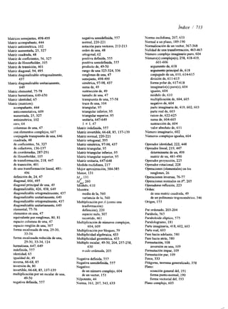 Índice / 713 
Matrices semejantes, 498-499 
Matriz acompañante, 444 
Matriz antisimétrica, 102 
Matriz aumentada, 25,327 
Matriz cuadrada, 48 
Matriz de coeficientes, 56,327 
Matriz de Householder, 105 
Matriz de transición, 401 
Matriz diagonal, 94,495 
Matriz diagonalizable ortogonalmente, 
437 
Matriz diagonalizable unitariamente, 
649 
Matriz elemental, 75-78 
Matriz hermitiana, 649-650 
Matriz identidad, 65 
Matriz (matrices): 
acompañante, 444 
anticonmutativa, 609 
aumentada, 25,327 
antisimétrica, 102 
cero, 64 
columnas de una, 47 
con elementos complejos, 607 
conjugada transpuesta de una, 646 
cuadrada, 48 
de coeficientes, 56,327 
de cofactores, 136-137 
de coordenadas, 287-291 
de Householder, 105 
de transformación, 218,447 
de transición, 40 1 
de una transformación lineal, 481 - 
496 
definición de, 24, 47 
diagonal, 666,495 
diagonal principal de una, 49 
diagonalizable, 426,438, 649 
diagonalizable odogonalmeente, 437 
diagonalizable unitariamente, 649 
diagonalizable ortogonalmente, 437 
diagonalizable unitariamente, 649 
elemental, 75-76 
elementos en una, 47 
equivalente por renglones, 80,81 
espacio columna de una, 47 
espacio renglón de una, 307 
forma escalonada de una, 29-30, 
33-34 
forma escalonada reducida de una, 
29-30, 33-34, 124 
hermitiana, 647,649 
indefinida, 557 
identidad, 65 
igualdad de, 49 
inversa, 66-68, 85 
inversión de, 80 
invertible, 66-68, 85, 137-139 
multiplicación por un escalar de una, 
49-50 
negativa d e f ~ d a5,5 7 
negativa semidefinida, 557 
normal, 220-22 1 
notación para vectores, 2 12-2 13 
orden de una, 48 
ortogonal, 62 
positiva d e f ~ d a5, 55 
positiva semidefinida, 555 
producto de, 49-50 
rango de una 323-324,336 
renglones de una, 47 
semejante, 498-499 
Simétrica, 97-98,437 
suma de, 49 
sustracción de, 49 
tamaño de una, 47 
transpuesta de una, 57-58 
traza de una, 104 
triangular, 95 
triangular inferior, 95 
triangular superior, 95 
unitaria, 647-649 
1 X 1.47 
Matriz i n d e f~d a5, 57 
Matriz invertible, 66-68,85, 137-139 
Matriz normal, 220-22 1 
Matriz ortogonal, 395 
Matriz simétrica, 97-98,437 
Matriz triangular, 95 
Matriz triangular inferor, 95 
Matriz triangular superior, 95 
Matriz unitaria, 647-648 
Medida euclidiana, 217 
Mejor aproximación, 384-385 
Menor, 131 
MM": ,. 131 260 
Módulo, 610 
Muestra: 
media de la, 560 
variancia de la, 560 
Multiplicación por.4 (como una 
trasfomación): 
defmición), 220 
espacio nulo, 307 
recorrido, 46 1 
Multiplicación de números complejos, 
604,609 
Multiplicación por bloques, 59 
Multiplicidad algebraica, 433 
Multiplicidad geométrica, 433 
Múltiplo escalar, 49-50,204,257-258, 
630 
n-ada ordenada, 203 
Negativa definda, 557 
Negativa semidef~da5, 57 
Negativo: 
de un número complejo, 604 
de un vector, 15 1 
Nilpotente, 44 
Norma, 161,207,343,633 
Norma euclidiana, 207,633 
Normal a un plano, 189-190 
Normalización de un vector, 367-368 
Nulidad de una transformación, 463-465 
Número complejo imaginario puro, 604 
Número(s) complejo(s), 258,418-419, 
601 -606 
argumento de, 6 18 
argumento principal de, 6 18 
conjugado de un, 6 1 O, 6 14-6 1 5 
división de, 6 1 1-6 13 
forma polar de, 6 17-6 18 
imaginario(s) puro(s), 604 
iguales, 604 
módulo de, 610 
multiplicación de, 604,605 
negativo de, 604 
parte imaginaria de, 419,602,603 
parte real de, 603 
raíces de, 622-625 
suma de, 604-605 
sustracción de, 604 
valor absoluto de, 61 1 
Número imaginario, 602 
Números complejos iguales, 604 
Operador identidad, 222,448 
Operador lineal, 219,447 
determinante de un, 499 
matriz de un, 481-490 
Operador proyección, 225 
Operador rotacional, 228 
Operaciones (elementales) en los 
renglones, 26 
Operaciones inversas, 76-77 
Operaciones normales en R", 205 
Operadores reflexión, 223 
Orden: 
de una matriz cuadrada, 49 
de un polinomio trigonométrico, 546 
Origen, 153 
Par ordenado, 203-204 
Parribola, 565 
Paraboloide elíptico, 575 
Paralologramo, 18 1 
Parte imaginaria, 418,602,603 
Parte real, 603 
Pase hacia adelante, 580 
Pase hacia atrás, 580 
Permutación, 108 
inversión en una, 109 
Permutación impar, 109 
Permutación par, 109 
Pesos, 333 
Pitágoras, teorema generalizado, 358 
Plano: 
ecuación general del, 19 1 
forma punto-normal, 190 
forma vectorial del, 193 
Plano complejo, 603 
 
