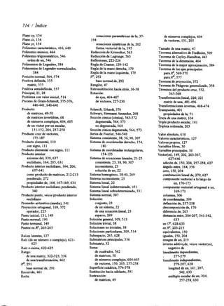 714 / hdice 
Plano xy, 154 
Plano xz, 154 
Planoyr, 154 
Pohnomio característico, 416,649 
Polinomio mónico, 444 
Polinomio trigonométrico, 546 
orden de un, 546 
Polinomios de Legenbre, 384 
Polinomios de Legendre normalizados, 
3 84 
Posición normal, 564,574 
Positiva definida, 555 
matriz, 555 
Positiva semidef~da5, 57 
principal, 21.28 
Problema con valor inicial, 514 
Proceso de Gram-Schmidt, 375-376, 
440441,640-641 
Producto: 
de matrices, 49-50 
de matrices invertibles, 68 
de números complejos, 604,605 
de un vector por un escalar, 
151-152,204,257-258 
Producto cruz de vectores, 
175-187 
Producto elemental, 110 
con signo, 11 1 
Producto elemental con signo, 11 1 
Producto interior: 
axiomas del, 339,637 
euclidiano, 164, 205,631 
Producto interior euclidiano, 164,206, 
637-641 
como producto de matrices, 2 12-2 13 
ponderado, 272 
propiedades de, 164, 167-169,63 1 
Producto interior euclidiano ponderado, 
3 40 
Producto punto, véase producto interior 
euclidiano 
Promedio aritmético (media), 341 
Proyección ortogonal, 169,372 
operador, 225 
Punto inicial, 13 1, 149 
Punto-normal, 190 
Punto terminal, 149 
Puntos e n F , 203-205 
Raíces latentes, 127 
Raíz (de un número o complejo), 621- 
625 
Raíz n-ésima, 622-625 
Rango: 
de una matriz, 322-323,336 
de una transformación, 462 
base normal de, 29 1 
9,291 
Recorrido, 461 
Recta: 
ecuaciones paramétricas de la, 37- 
ecuaciones siqétricas de la, 202 
forma vectorial de la, 195 
194 
Reducción de Kronecker, 563 
Reducción de Lagrange, 563 
Reflexiones, 222-226 
Regla de Cramer, 139-142 
Regla de la mano derecha, 179 
Regla de la mano izquierda, 179 
R", 292 
base normal de, 292 
Renglón, 47 
Retrosustitución hacia atrás, 36-38 
Rotación: 
de ejes, 404-407 
de vectores, 227-230 
Schmidt, Erhardt, 376 
Schwan, Hermann Amandus, 208 
Sección cónica (cónica), 563-572 
degenerada, 564,573 
no degenerada, 564 
Sección cónica degenerada, 564,573 
Series de Fourier, 546-549 
Sistema consistente, 38,56,90,307 
Sistema de coordenadas derecho, 154, 
180 
Sistema de coordenadas rectangulares, 
154-155 
Sistema de ecuaciones lineales, 21-25 
consistente, 23,38,90,307 
inconsistente, 23 
solución de un, 22 
Sistema homogéneo, 38-40,269 
Sistema inconsistente, 23 
Sistema lineal, 22 
Sistema lineal indeterminado, 33 1 
Sistema lineal sobredeterminado, 331 
Sistema normal, 387 
Solución: 
conjunto, 23 
de un sistema, 22 
de una ecuación lineal, 23 
espacio, 269 
Solución general, 309, 513 
Solución trivial, 38 
Soluciones no triviales, 38 
Soluciones particulares, 309, 514 
Subespacio, 265,628 
Submatrices principales, 556 
Submabiz, 32 
Suma: 
de cuadrados, 562 
de matrices, 50 
de números complejos, 604-605 
de vectores, 150,205,257-258 
Superficie cuádrica, 574-578 
Sustitución hacia adelante, 591 
Sustracción: 
de matrices, 49 
de números complejos, 604 
de vectores, 15 1,205 
Tamaiío de una matriz, 47 
Teorema alternativo de Fredholm, 509 
Teorema de Cayley-Hamilton, 443 
Teorema de la dimensión, 464 
Teorema de la mejor aproximación, 384 
Teorema de los ejes principales: 
para R2, 569-570 
para9, 577 
Teorema de proyección, 372 
Teorema de Piagoras generalizado, 358 
Términos del producto cruz, 552, 
565-568 
Transformación lineal, 220,22 1 
matriz de una, 481-496 
Transformaciones inversas, 468-474 
Transpuesta, 401 
propiedades de la, 71 
Traza de una matnz, 104 
Triple producto escalar, 18 1 
Tripleta ordenada, 203 
Valor absoluto, 610 
Valores caracteristicos, 127 
Valores propios, 127 
Variables libres, 30 
Variables principales, 30 
Vedofles), 149,202,203-337, 
627-646 
adición de, 150,204,257-258,627 
ángulo entre, 164,356 
cero, 150,204 
combinación lineal de, 270,627 
componente vectorial a lo largo de 
un, 170-173 
componente vectorial ortogonal a un, 
169-171 
columna, 306 
de coordenadas, 399 
d e f ~ c i ó nde , 257-258 
descomposición de, 170 
diferencia de, 205 
destancia entre, 206-207,341-342, 
633 
en o", 628-633 
en R", 203-2 15 
equivalentes, 150 
iguales, 150,204 
imagen de un, 2 19 
inverso aditivo,de, véase vectotfes), 
negativo de 
linealmente , dependientes, 
277-279 
linealmente independientes, 
279-287,628 
longitud de un, 161,207, 
342,633 
múltiplo escalar de un, 204, 
257-258,630 
 