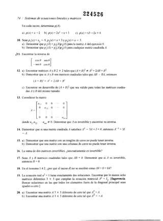224526 
74 í Sistemas de ecuaciones lineales y matrices 
En cada inciso, determinar p(A). 
a) p(x) =x -2 b) p(x) = 2x2 -x + 1 c) p(x) = x3 -2x + 4 
10. Seanpl(x) =x2 - 9,p,(x) =x + 3 yp,(x) = x - 3. 
a) Demostrar quep , (A)= p,(Alp,(A) para la matrizA del ejercicio9 . 
b) Demostrar quep , (A)= p,(A)p,(A) para cualquier matriz cuadradAa 
./ 11. Encontrar la inversa de r --ecno s*0 cos 0 
12. a) Encontrar matnces A y B 2 X 2 tales que (A + B)' # A2 + 2AB + B2. 
b) Demostrar que si '4 y B son matrices cuadradas tales que AB = BA, entonces 
('4 + B)2 = A' + 2ilB + B' 
c) Encontrar un desarrollo de (A + B)' que sea válido para todas las matrices cuadra-das 
.4 = '" "7 y " ' 
A y B del mismo tamaño. 
13. Considerar la matriz 
o o " ' 
o o . ' ' ann 
donde a,l a22- . . annf O. Demostrar que' 1 es invertible y encontrar su inversa 
14. Demostrar que si una matriz cuadrada A satisface ,43 - 311 + I = O, entonces A" = 31 
- A. 
15. a) Demostrar que una matnz con un renglón de ceros no puede tener inversa. 
b) Demostrar que una matrizc on una columna de cerosn o puede tener inversa. 
16. La suma de dos matrices invertibles, ¿necesariamente es invertible? 
17. Sean A y B matrices cuadradas tales que AB = O. Demostrar que si A es invertible, 
entonces B = O. 
18. En el teorema 1.4.2, ¿por qué el inciso d) no se escribió como AO = O = OA? 
19. La ecuación real a' = 1 tiene exactamente dos soluciones. Encontrar por lo menos ocho 
matrices diferentes 3 X 3 que cumplan la ecuación matricial A2 = I,. [Sugerencia 
Buscar soluciones en las que todos los elementos fuera de la diagonal principal sean 
iguales a cero.] 
20. a) Encontrar una matnz A 3 X 3 diferente de cero tal que A T = A. 
b) Encontrar una matriz A 3 X 3 diferente de cero tal que AT = -A. 
 