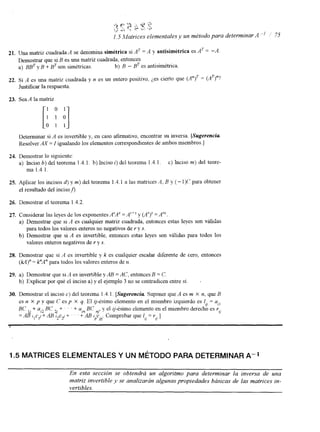 21. Una matriz cuadrada A se denomina simétrica si AT = A y antisimétrica es AT = -A 
Demostrar que si B es una matriz cuadrada, entonces 
a) B B y~ B + B~ son simétricas.b ) B - BT esa ntisimétrica. 
22. Si A es una matriz cuadrada y n es un entero positivo, ¿,es cierto que (A")T = (A')"? 
Justificar la respuesta. 
23. Sea A la matriz 
Determinar si A es invertible y, en caso afirmativo, encontrar su inversa. ISugerencia 
Resolver AX = I igualando los elementos correspondientes de ambos miembros.] 
24. Demostrar lo siguiente: 
a) Inciso b) del teorema 1.4. l . b) Inciso i) del teorema 1.4. l . c) Inciso m) del teore-ma 
1.4.1. 
25. Aplicar los incisos d) y m) del teorema 1.4.1 a las matrices A, B y (- 1)(' para obtener 
el resultado del incison. 
26. Demostrar el teorema 1.4.2 
27. Considerar las leyes de los exponentesA rAS= A r f S y (A')" = A"". 
a) Demostrar que si .4 es cualquier matriz cuadrada, entonces estas leyes son váliGas 
b) Demostrar que si A es invertible, entonces estas leyes son válidas para todos los 
para todos los valores enteros no negativos dr ey s. 
valores enteros negativos der y s. 
28. Demostrar que si A es invertible y k es cualquier escalar diferente de cero, entonces 
(M)" = PA" para todos los valores enteros de n. 
29. a) Demostrar que SI ,4 es invertible y AB = AC, entonces B = C. 
b) Explicar por quC el inciso a) y el ejemplo 3 no se contradicen entre sí. I 
30. Demostrar el inciso c) del teorema 1.4. l. [Sugerencia Suponer que A es m X n, que B 
es n X p y que C es p X q. El 9-ésimo elemento en el miembro izquierdo es 111 = all 
BC + u12 BC + . ' ' + alnB C ~y, e,l q -ésimo elemento en el miembro derecho es r 
= ~ ~ l ~ , ~ + i l B ~ z c ~ + .~Co.m.pr+obAaBrq~uer1 = r 1 11 
P PJ u 11 
1.5 MATRICES ELEMENTALES Y UN MÉTODO PARA DETERMINAR A-' 
En esta sección se obtendrá un algoritmo para determinar la inversa de una 
matriz invertible y se analizarán algunas propiedades básicas de las matrices in-vertibles. 
 