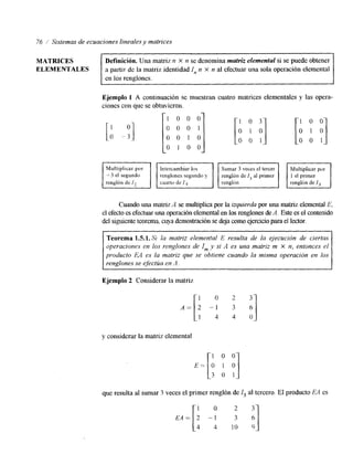 76 / Sistemas de ecuaciones lineales y matrices 
Definición. Una matriz 11 X n se denomina matriz elemental si se puede obtener 
en los renglones. 
MATRICES 
ELEMENTALES a partir de la matriz identidad In n X n al efectuar una sola operación elemental 
con que se obtuvieron. [; O 0 1 0 
Ejemplo 1 A continuación se muestran cuatro matrices elementales y las opera-ciones 
- 3 el segundo renglones segundo y 
renglón de /? ] SumarF 3 veces el tercIeMr ultiplicaEr por ] 
Cuando una matriz A se multiplica por la izquierda por una matriz elemental E, 
el efecto es efectuar una operación elemental enl os renglones deA . Este es el contenido 
del siguiente teorema, cuya demostración se dceojarn o ejercicio para el lector. 
Teorema 1.5.1. S i la matriz elemental E resulta de la ejecución de ciertas 
operaciones en los renglones de I,,, y si A es una matriz m x n, entonces el 
producto EA es la matriz que se obtiene cuando la misma operación en los 
renglones se efectúa en .1. 
Ejemplo 2 Considerar la matriz 
1 0 2 
A = [ 2 - 1 3 
1 4 4 
y considerar la matriz elemental 
1 0 0 
3 o 1 
que resulta al sumar 3 veces el primer renglón de I3 al tercero. El producto E4 es 
I 1 0 
EA= 2 -1 
4 4 1 0 9 
 