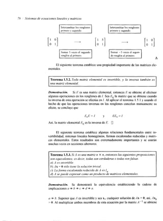 78 Sistemas de ecuaciones lineales v matrices 
prlmero Y segundo. 
[:, :I -+ [: :] " [: P] 
I/ Sumar -5 veces el segun-do 
renglón al primero. 
El siguiente teorema establece una propiedad importante de las matrices ele-mentales. 
Teorema 1.5.2. Toda matriz elemental es invertible, y la inversa también es 
una matriz elemental. 
Demosfración. Si E es una matriz elemental, entonces E se obtiene al efectuar 
algunas operaciones en los renglones de I. Sea E, la matriz que se obtiene cuando 
la inversa de esta operacion se efectúa en I. Al aplicar el teorema 1.5.1 y usando el 
hecho de que las operaciones inversas en los renglones cancelan mutuamente su 
efecto, se concluye que 
E,E= I y EE,=I 
Así. la matriz elemental E, es la inversa de E. 0 
El siguiente teorema establece algunas relaciones fundamentales entre in-vertibilidad, 
sistemas lineales homogéneos, formas escalonadas reducidas y matri-ces 
elementales. Estos resultados son extremadamente importantes y se usarán 
muchas veces en secciones ultenores. 
Teorema 1.5.3. Si A es una matriz n X n, entonces las siguientes proposiciones 
son equivalentes; es decir, todas son verdaderas o todas son falsas. 
a) A es Invertible. 
b) Ax = O sólo tiene la solución trivial. 
c) La.forma escalonada reducida de A es In. 
d) A se puede expresar como un producto de matrices elementales. 
Demostración. Se demostrará la equivalencia estableciendo la cadena de 
implicaciones a * b * c => d * a. 
a * b: Suponer que A es invertible y sea x(, cualquier solución de Ax = O; así, Axo 
= O. Al multiplicar ambos miembros de esta ecuación por la matriz A" se obtiene 
 