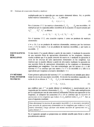 80 Sistemas de ecuaciones 1ineales.v matrices 
multiplicando por la izquierda por una matriz elemental idónea. Así. es posible 
hallar matrices elementales E,, E2, . . . , Ek tales que 
F . , .F E ''1 -1 >h '2 I I, (3) 
Por el teorema 1.5.2. las matriccs elementales E,, E*. . .. ; , Ek son invertibles. Al 
multiplicar por la izquierda ambos miembros de la ecuaclon (3) sucesivamente por 
E;l I?;, P" se obtiene 
I . . . l , . 
,d = E,- 'E? l . . .E, ¡I,, = E, 'E2 I . . .EA (4) 
Por el teorema 1.5.2, csta ecuación expresa .4 como un producto de matrices 
elementales. 
d * a: Si il es un producto de matrices elementales, entonces por los teoremas 
1.4.6 y 1.5.2 la matriz '4 es un producto de matrices invertibles, y por tanto es 
invertible. 0 
EQUIVALENCLA Si una matriz B se puede obtener a partir de una matriz A mediante la ejecución 
POR de una sucesión finita de operaciones elementales en los renglones, entonces 
RENGLONES resulta evidente que 13 se puede convertir de nuevo en A mediante la ejecución al 
revés de las inversas de tales operaciones elementales en los renglones. Las 
matrices que se pueden obtener a partir de otra matriz mediante la ejecución de 
una sucesión finita de operaciones elementales en los renglones se denominan 
equivalentes por rengfones. Con esta terminología, por los incisos a) y c) del 
teorema 1.5.3 se concluye que una matriz A n X n es invertible si y sólo si es 
equivalente por renglones a la matriz identidad n X n 
UN MÉTODO Como primera aplicación del teorema 1.5.3, se establecerá un método para deter- 
PARA INVERTIR minar la inversa de una matriz invertible. Al invertir los miembros izquierdo y de- 
MATRICES recho de (4) se obtiene A" = EL ' ' E2 E, o, de manera equivalente, 
que establece que A- se puede obtener al multiplicar I, sucesivamente por la 
izquierda por las matrices elementales E,, E2, . . . , Ek. Como cada multiplicación 
por la izquierda por una de estas matrices elementales efectúa una operación en los 
renglones, al comparar las ecuaciones (3) y (5) se concluye que la sucesión de 
operaciones en los renglones que reduce A a I, también reduce I, a A". Así. se 
tiene el siguiente resultado: L Para determinar la inversa de una matriz invertible A, es necesario encontrar 
una sucesión de operaciones elementales en los renglones que reduzca A a la 
matriz identidad y luego efectuar esta misma sucesión de operaciones en I, 
para obtener A". 
En el siguiente ejemplo se proporciona un método sencillo para llevar a cabo el 
procedimiento anterior. 
 