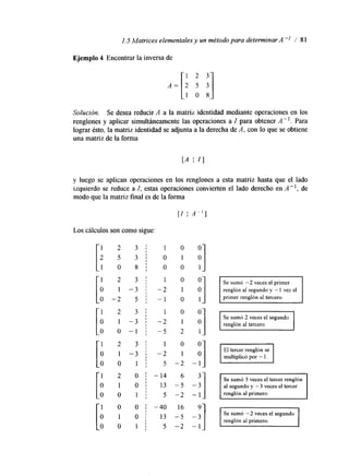 1.5 Matrices elementales y un método para determinar A" / 81 
Ejemplo 4 Encontrar la inversa de 
Solución. Se desea reducir A a la matriz identidad mediante operaciones en los 
renglones y aplicar simultáneamente las operaciones a I para obtener A -l. Para 
lograr ésto, la matriz identidad se adjunta a la derecha de A, con lo que se obtiene 
una matriz de la forma 
y luego se aplican operaciones en los renglones a esta matriz hasta que el lado 
izquierdo se reduce a I; estas operaciones convierten el lado derecho en A", de 
modo que la matriz final es de la forma 
[I A"] 
Los cálculos son como sigue: 
1 2 3 / 1 0 
2 5 3 j 0 1 
1 0 8 j O O 1 "1 1 2 3 1 1 0 "1 I Se sumó -2 veces el primer o 1 - 3 1 -2 1 renglón al segundo y e-l v 1e z 
0 - 2 5 ; - 1 o 1 primer renglón al tercero. 
1 2 3 1 1 0 
o 1 - 3 : -2 1 
1 2 3 j 1 0 
1 2 O j -14 
O 1 0 : 1 3 - 5 
Se sumó 3 veces el tercer renglón 
al segundo y -3 veces el tercer 
1 0 
o 1 Se sumó -2 veces el segundo 
 