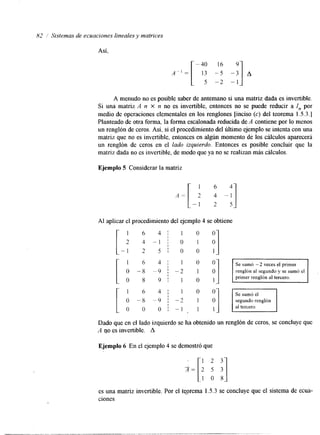 82 ! Sistemas de ecuaciones lineales y matrices 
Así, 
A menudo no es posible saber de antemano si una matriz dada es invertible. 
Si una matriz A n X n no es invertible, entonces no se puede reducir a I,, por 
medio de operaciones elementales en los renglones [inciso (c) del teorema 1.5.3.1 
Planteado de otra forma, la forma escalonadare ducida de A contiene por lo menos 
un renglón de ceros. Así, si el procedimiento del último ejemplo se intenta con una 
matriz que no es invertible, entonces en algún momento de los cálculos aparecerá 
un renglón de ceros en el lado izquierdo. Entonces es posible concluir que la 
matriz dada no es invertible, de modo que ya no se realizan más cálculos. 
Ejemplo 5 Considerar la matriz 
1 6 4- 
A = [ 2 4 - 1 
- 1 2 5- 
Al aplicar el procedimiento del ejemplo 4 se obtiene 
[- 1 6 
2 4 - 
- 1 2 
- 1 ; o 1 
54 1! o' oo '"I 1 
1 6 4 1 1 0 
I 
o -8 -9 I -2 1 renglón al segundo y se sumó el 
I 
0 8 9 1 1 0 1 
:undo renglón 
tercero. 
Dado que en el lado izquierdo se ha obtenido un renglón de ceros, se concluye que 
A no es invertible. A 
Ejemplo 6 En el ejemplo 4 se demostró que 
es una matriz invertible. Por el tepema 1.5.3 se concluye que el sistema de ecua-ciones 
 