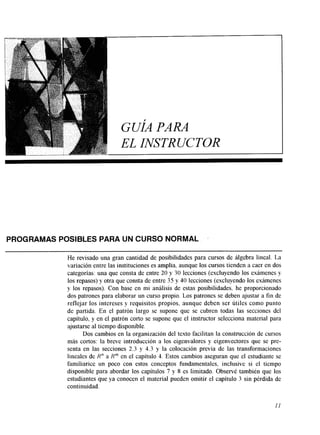 GUÍA PARA 
EL INSTRUCTOR 
PROGRAMAS POSIBLES PARA UN CURSO NORMAL 
He revisado una gran cantidad de posibilidades para cursos de álgebra lineal. La 
variación entre las instituciones es amplia, aunque los cursos tienden a caer en dos 
categorías: una que consta de entre 20 y 30 lecciones (excluyendo los exámenes y 
los repasos) y otra que consta de entre 35 y 40 lecciones (excluyendo los exámenes 
y los repasos). Con base en mi análisis de estas posibilidades. he proporcionado 
dos patrones para elaborar un curso propio. Los patrones se deben ajustar a fin de 
reflejar los intereses y requisitos propios, aunque deben ser útiles como punto 
de partida. En el patrón largo se supone que se cubren todas las secciones del 
capítulo, y en el patrón corto se supone que el instructor selecciona material para 
ajustarse al tiempo disponible. 
Dos cambios en la organización del texto facilitan la construcción de cursos 
más cortos: la breve introducción a los eigenvalores y eigenvectores que se pre-senta 
en las secciones 2.3 y 4.3 y la colocación previa de las transformaciones 
lineales de R" a Rm en el capítulo 4. Estos cambios aseguran que el estudiante se 
familiarice un poco con estos conceptos fundamentales, inclusive si el tiempo 
disponible para abordar los capítulos 7 y S es limitado. Observé también que los 
estudiantes que ya conocen el material pueden omitir el capítulo 3 sin pérdida de 
continuidad. 
 