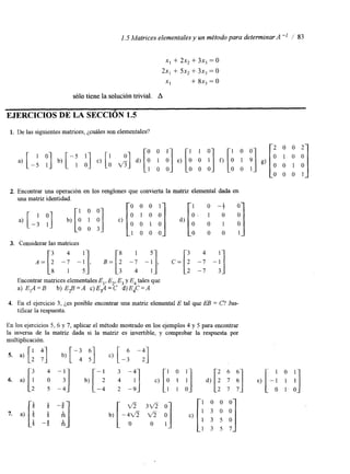 1.5 Matrices elementales y un método para determinar A" / 83 
x, + 2x, + 3x, = o 
2x, + 5x, + 3x, = o 
XI + 8x, = O 
sólo tiene la solución trivial. A 
EJERCICIOS DE LA SECCIÓN 1.5 
1. De las siguientes matrices, ¿cuáles son elementales'? 
2. Encontrar una operación en los renglones que convierta la matriz elemental dada en 
A = [ & -: -:I, B=[: -: -:I, c=[i 1; -i] 
3. Considerar las matrices 
3 4 8 1 5 4 
Encontrar matrices elementalesE ,, E2,E , y E4 tales que 
a) E,A=B b) E$=A c)E#=C d)E4C=A 
4. En el ejercicio 3, Les posible encontrar una matriz elemental E tal que EB = C? JUS-tificar 
la respuesta. 
En los ejercicios 5. 6 y 7, aplicar el método mostrado en los ejemplos 4 y 5 para encontrar 
la inversa de la matriz dada si la matnz es invertible, y comprobar la respuesta por 
multiplicación. 
 