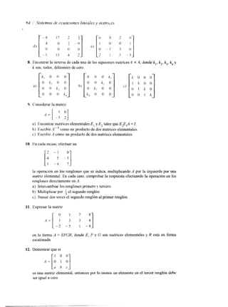 d ) [-: 'i L') [o 1 oo o2 (!1 - 
o - I 3 o 
.. . 1-3 4 7 2 I 5 " 3 . 
8. Encontrar la inversa de cada una dc las siguientems atrices 4 
k son, todos, diferentes de cero. 
X 4, donde k,, k2k, 3, k4 y 
9. Considerar la matriz 
a) Encontrar matrices elementales E, y E, tales que EP,A = I. 
b) Escrihir A - ' como un producto de dosmatrices elementales. 
c) Escribir <4 como un producto de dos matnces elementales. 
10. En cada inciso, efectuar en 
la operación en los renglones que se indica, multiplicando A por la izquierda por una 
matnz elemental. En cada caso, comprobar la respuesta, efectuando la operación en los 
renglones directamente en A. 
a) Intercambiar los renglones primero y tercero. 
b) Multiplicar por f el segundo renglón. 
c) Sumar dos veces el segundo renglón al primer renglón. 
11. Expresar la matriz 
en la forma A = EFGR, donde E, F y G son matrices elementales y R está en forma 
escalonada. 
12. Demostrar que si 
es una matriz elemental, entonces por lo menos un elemento en el tercer renglón debe 
ser igual a cero. 
 