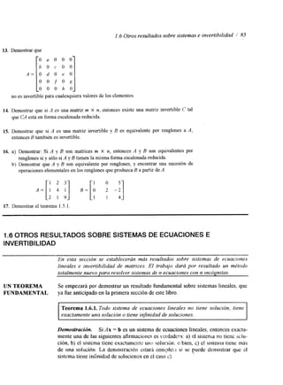 1.6 Otros resultados sobre sistemas e invertibilidad I’ 85 
13. Demostrar que r O a O O O 
b O c O O 
A = O d O e O 
O O f O , q 
o O o I? o, 
no es invertible para cualesquiera valores de los elementos 
14. Demostrar que si A es una matriz m X n, entonces existe una matriz invertible C tal 
que CA está en forma escalonada reducida. 
15. Demostrar que si A es una matriz invertible y B es equivalente por renglones a A, 
entonces B también es invertible. 
16. a) Demostrar: Si A y B son matrices m X n, entonces A y B son equivalentes por 
renglones si y sólo si A y B tienen la misma forma escalonada reducida. 
operaciones elementales en los renglones que produzBca a partir de ‘4. 
.=II1 ;2 ;3] .-[I O; -;I 
b) Demostrar que A y B son equivalente por renglones, y encontrar una sucesión de 
17. Demostrar el teorema 1.5.1 
1.6 OTROS RESULTADOS SOBRE SISTEMAS DE ECUACIONES E 
INVERTIBILIDAD 
En esta sección se establecerán más resultados sobre sistemas de ecuaciones 
lineales e invertibilidad de matrices. El trabajo dará por resultado un método 
totalmente nuevo para resolver sistemas de n ecuaciones con n Incógnitas. 
UN TEOREMA Se empezará por demostrar un resultado fundamental sobre sistemas lineales. que 
FUNDAMENTAL ya fue anticipado en la primera sección de este libro. 
Teorema 1.6.1. Todo sistema de ecuaciones lineales no tiene solución, tiene 
exactamente una solucibn o tiene infinidad de soluciones. 
~ ~~ ~~~ 
Demostración. Si Ax = b es un sistema de ecuaciones lineales, entonces exacta-mente 
una de las siguientes afirmacicmes es vcrdadcra: a) el sisienla no tiene sch-ción, 
b) el sistema tiene exactamentc I ~ I I s;o~l ucltr!. o bien, c) el sistema tiene más 
de una solucicin. La demostración cstard conipleri si se puede demostrar que cl 
sistema tiene iníínidnd de soluciones en el caso 2). 
 