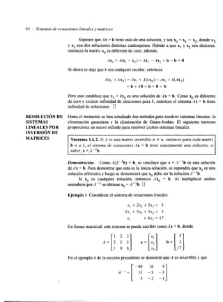 86 1' Sistemas de ecuaciones lineales y matrices 
RESOLUCI~ND E 
SISTEMAS 
LINEALES POR 
INVERSI~ND E 
MATRICES 
Suponer que Ax = b tiene más de una solución, y sea x. = xl - 5, donde x1 
y &r son dos soluciones distintas cualesquiera. Debido a que x1 y 5 son dlstintas, 
entonces la matriz x. es diferente de cero; además, 
AX, A(x, - X,) = AX, - AX, = b - b = O 
Si ahora se deja que k sea cualquier escalar, entonces 
A(x, + kx,) = Ax, + @x,) =Ax, + k(AX,) 
= b + k O = b + O = b 
Pero esto establece que x, + kKo es una solución de Ax = b. Como x. es diferente 
de cero y existen intinidad de elecciones para k, entonces el sistema Ax = b tiene 
infinidad de soluciones. 1 
Hasta el momento se han estudiado dos métodos para resolver sistemas lineales: la 
eliminación gaussiana y la eliminación de Gauss-Jordan. El siguiente teorema 
proporciona un nuevo método para resolver ciertos sistemas lineales. 
Teorema 1.6.2. Si A es una matriz invertible n x n, entonces para toda matriz 
b n x I, el sistema de ecuaciones Ax = b tiene exactamente una solución; a 
saber, x = A"b. 
Demostracidn. Como A(A"b) = b, se concluye que x = A-lb es una solución 
de Ax = b. Para demostrar que esta es la única solución, se supondrá que x. es una 
solución arbitraria y luego se demostrará que x. debe ser la so1uciÓnA"b. 
Si x. es cualquier solución, entonces AxO = b. Al multiplicar ambos 
miembros por A" se obtiene x. = A"b. 0 
Ejemplo 1 Considerar el sistema de ecuaciones lineales 
x , + 2x, + 3x, = 5 
2x, + sx, + 3x, = 3 
XI + 8x3 = 17 
En forma matricial, este sistema se puede escribir como Ax = b, donde 
En el ejemplo 4 de la sección precedente se demostró que A es invertible y que 
 