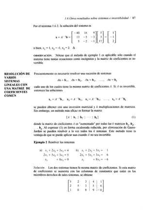 1.6 Otros resultados sobre sistemas e invertibilidad / 87 
Por el teorema 1.6.2, la solución del sistema es 
o bien, x1 = 1, x2 = -1, x3 = 2. A 
OBSERVACI~N. Nótese que el método de ejemplo 1 es aplicable sólo cuando el 
sistema tiene tantas ecuaciones como incógnitas y la matriz de coeficientes es in-vertible. 
RESOLUCIóN DE Frecuentemente es necesario resolver una sucesión de sistemas 
VARIOS 
SISTEMAS A x = b , , A x = b 2 , A x = b , . . . , Ax=bk 
LINEALES CON 
UNAMATRIZ DE COEFICIENTES entonces las soluciones 
cada uno de los cuales tiene la misma matriz de coeficientes A. Si A es invertible, 
COMÚN 
x l = A " b l , x 2 = A " b 2 , x 3 = A P 1 b 3 , . . . , xk=A-lb, 
se pueden obtener con una inversión matricial y k multiplicaciones de matrices. 
Sin embargo, un método más eficaz es formar la matriz 
[.4 I b, I b, . . . bk] (1) 
donde la matriz de coeficientes A es "aumentada" por todas las k matrices b,, b,, . 
. . , b,. Al expresar (1) en forma escalonada reducida, por eliminación de Gauss- 
Jordan se pueden resolver a la vez todos los k sistemas. Este método tiene la 
ventaja de que se puede aplicar aun cuando A no sea invertible. 
Ejemplo 2 Resolver los sistemas 
Solución. Los dos sistemas tienen la misma matriz de Coeficientes. Si esta matriz 
de coeficientes se aumenta con las columnas de constantes que están en los 
miembros derechos deta les sistemas, se obtiene 
 