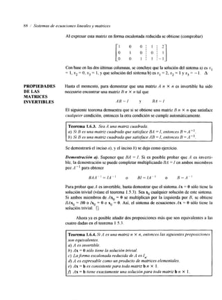 88 i Sistemas de ecuaciones lineales y matrices 
o O I 1 ; '1 o 1 0 ; 0 ; 
o o 1 I 1 i - 1 
Al expresar esta matriz en forma escalonada reducidsae obtiene (comprobar) 
l 
Con base en las dos últimas columnas, se concluye que la solución del sistema a) es x, 
= 1, x2 = O, x3 = 1, y que solución del sistema b) es x1 = 2, x2 = I y x3 = - 1. A 
PROPIEDADES Hasta el momento, para demostrar que una matriz A n x n es invertible ha sido 
DE LAS necesario encontrar una matriz B n x n tal que 
MATRICES 
INVERTIBLES AB=/ y BA=I 
El siguente teorema demuestra que si se obtiene una matriz B n X n que satisface 
cualquier condición, entonces lao tra condición se cumple automáticamente. 
Teorema 1.6.3. Sea A una matriz cuadrada. 
a) ,Si B es una matriz cuadrada ques atisface BA = I, entonces B =A". 
b) Si B esu na matriz cuadrada que satisfacAe B = I, entonces B =A". 
Se demostrará el inciso a), y el inciso 6) se deja como ejercicio. 
Demostración u). Suponer que BA = I. Si es posible probar que A es inverti-ble, 
la demostración se puede completar multiplicando BA =I en ambos miembros 
por A -' para obtener 
BAA"=IA" o BI=IA-' O B - A - ' 
Para probar queA es invertible, basta demostrar quee l sistema Ax = O sólo tiene la 
solución trivial (véase el teorema 1.5.3). Sea x. cualquier solución de este sistema. 
Si ambos miembros de AxO = O se multiplican por la izquierda por B, se obtiene 
BAxo = BO o Ixo = O o x. = O. Así, el sistema de ecuaciones Ax = O sólo tiene la 
solución trivial. 5 
Ahora ya es posible añadir dos proposiciones más que son equivalentes a las 
cuatro dadas ene l teorema I . S . 3 . 
~ ~~ -- 
Teorema 1.6.4. Si A es una matriz n X n, entonces las siguientes proposiciones 
son equivalentes. 
a) A es invertible. 
6) Ax = O sólo tiene la solución trivial. 
c) La forma escalonada reducida de A es I,,. 
d) A es expresable como un producto de matrices elementales. 
e) Ax = b es consistente para toda matriz b n X 1. 
Ax = b tiene exactamente una solución para toda matrizb n X 1. 
 