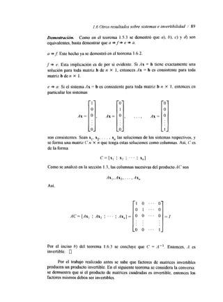 1.6 Otros resultados sobre sistemas e invertibilida/d 89 
Demostraciótz. Como en el teorema 1.5.3 se demostró que a), b), c) y d) son 
equivalentes, basta demostrar quea * f * e * a. 
a *J Este hecho ya se demostró en el teorema 1.6.2. 
f * e: Esta implicación es de por sí evidente. Si Ax = b tiene exactamente una 
solución para toda matriz b de n X 1, entonces Ax = b es consistente para toda 
matriz b den X 1. 
e * a: Si el sistema Ax = b es consistente para toda matriz b n x 1, entonces en 
particular los sistemas 
son consistentes. Sean x,, 3,. . . , x,, las soluciones de los sistemas respectivos, y 
se forma una matriz C n x n que tenga estas soluciones como columnas. Así, C es 
de la forma 
Como se analizó en la sección 1.3, las columnas sucesivas del producto AC son 
Ax,, Ax,, . . . , Axn 
Asi, 
Por el inciso b) del teorema 1.6.3 se concluye que C = A - l . Entonces, A es 
invertible. 0 
Por el trabajo realizado antes se sabe que factores de matrices invertibles 
producen un producto invertible. En el siguiente teorema se considera la conversa: 
se demuestra que si el producto de matrices cuadradas es invertible, entonces los 
factores mismos deben ser invertibles. 
 