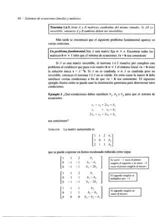 90 Sistemas de ecuaciones lineales y matrices 
Teorema 1.6.5. Sean A y B matrices cuadradas del mismo tamaño. Si AB es 
invertible, entonces A y B también deben ser invertibles. 
Más tarde se encontrará que el siguiente problema fundamental aparece en 
varios contextos. 
Un problema fundamental. Sea A una matriz fija m X n. Encontrar todas las 
matrices b m X 1 tales que el sistema de ecuacionesA x = b sea consistente. 
Si A es una matriz invertible, el teorema 1.6.2 resuelve por completo este 
problema al establecer que para toda matriz b m x 1 el sistema lineal Ax = b tiene 
la solución única x = A"b. Si A no es cuadrada, o si A es cuadrada pero no 
invertible, entonces el teorema 1.6.2 no es válido. En estos casos la matriz b debe 
satisfacer ciertas condiciones a fin de que Ax = b sea consistente. El siguiente 
ejemplo ilustra cómo se puede usar la eliminacion gaussiana para determinatra les 
condiciones. 
Ejemplo 3 ¿Qué*condlciones deben satisfacer b,, 6, y 6, para que el sistema de 
ecuaciones 
xl + .y2 + 2x, = h, 
.xl 3- x3 = b, 
2x, + x2 + 3x, = h, 
sea consistente? 
Solución. La matriz aumentada es 
que se puede expresar en forma escalonada reducicdoam o sigue. 
1 1 2 bl 
Se sumó - 1 veces el primer 
o -1 -1 renglón al segundo y se sumó -2 
O -1 -1 h,-2h, veces el primer renglón al tercero. 
[(!I hl ] T El segundo renglón se 
multiplicó por - l . 
I b l - b 2 O - I - 1 h3-2bl 
1 1 1 b2 
o 1 1 
O O O b3-bZ-bl 
El segundo renglón se 
sumó al tercero. 
 