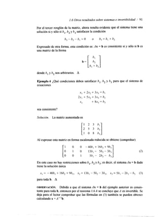 1.6 Otros resultados sobre sistemas e invertibilidad / 91 
Por el tercer renglón de la matriz, ahora resulta evidente que el sistema tiene una 
solución si y sólo si b,, b, y b, satisfacen la condición 
Expresado de otra forma, esta condición es: Ax = b es consistente si y sólo si b es 
una matriz de la forma 
donde b, y b, son arbitrarios. A 
Ejemplo 4 ¿Qué condiciones deben satisfacer b,, b, y b, para que el sistema de 
ecuaciones 
sea consistente? 
Solución. La matriz aumentada es 
Al expresar esta matriz en forma escalonada reducidsae obtiene (comprobar) 
1 O O -40b, + 16b2 + 96, 
O 1 O 13b, - 5b2 - 3b3 
O 0 1 5b, - 2b2 - b3 1 
En este caso no hay restricciones sobre b b, y 6,; es decir, el sistema Ax = b dado 
tiene la solución única 
X , = -40b, + 16b2 + 963, X* = 13b, - 5bz - 3b3, x3 = 5bl - 2bl- b3 (3) 
para toda b. A 
OBSERVACI~N. Debido a que el sistema Ax = b del ejemplo anterior es consis-tente 
para toda b, entonces por el teorema 1.6.4 se concluye que A es invertible. Se 
deja para el lector comprobar que las fórmulas en (3) también se pueden obtener 
calculando x =A"b. 
 