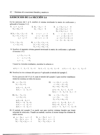 92 1 Sistemas de ecuaciones lineales y matrices 
EJERCICIOS DE LA SECCIóN 1.6 
l b 10s ejercicios del 1 al X, resolver el sistema invirtiendo la matriz de coeficientes Y 
aplicando el teorema 1.6.2. 
1. x, + ,Y2 = 2 2. 4x, - 3.x2 = - 3 3. x, + 3x, +.u3 = 4 
Sx, + 6x2 = 9 2x, - 5x2 = 9 21, + 2x2 + x3 = - 1 
Zx, + 3n2 + .Yi = 3 
4. 5x, + 3.Y2 + 2.17 = 4 5. .I + j' + 2 = 5 6. - 1- - 2.v - 3 - = 
.I o 
3 s , + 31, -i- ?.Y3 = 2 .x t j' - 4; = 10 LC + Y + 4j, + 42 = 7 x, + .Y2 = S - 4 x + j . + z - o M' t 3.r + 7y + 93 = 4 
- M' - 21 - 4y " 63 = 0 
l. 3.r, + Sx, = h, N. .YI f 21: t is, = h , 
Y , + 2x2 = h, 2.u, + 5.r, + Sx3 = h, 
3x, + 5x, + 8x, = h, 
lisando las formulas resultantes, encontrar la solucións i 
a ) h , = - - ~ Ih, 2 =3 . h , - 4 h ) h , = S , h,=O, / ) , = O c) h , = - 1 . h,= - 1 , h,=3 
10. Resolver los tres sistemas del ejercicio 9 aplicando el método del ejemplo 2 
En los ejercicios del I1 al 14, usar el método del ejemplo 2 para resolver simultánea-mente 
los sistemas en todos los incisos. 
a) h, = I , hZ=4 
b) h, -2, h, = 5 
13. 4 . ~~,- Í'X= h, , 
.x, + 2s, = h, 
a) h, = O, h, = 1 
b) h, = -4, h, 6 
C) h, = - I , h, = 3 
d) h, = -5, h, = I 
15. El método del ejemplo 2 se puede usar para resolver sistemas lineales que tienen 
infinidad de soluciones. Usando ese método, resolver al mismo tiempo los sistemas de 
ambos incisos. 
a) x , - Zx, + .xi = -2 b) xi - 2x, + = 1 
2x, - sx, + -Ti = 1 2x, - 5x2 + x; = - 1 
3x, - ?x, + 2.Y, = - 1 3xi - 7,r2 + 2x7 = o 
 