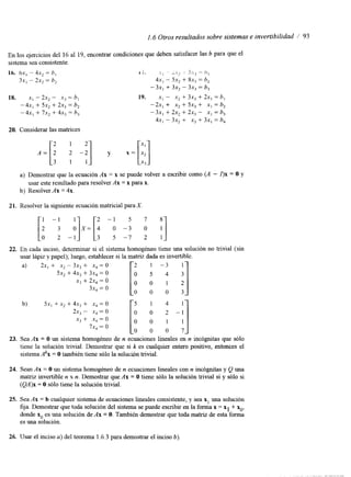 1.6 Otros resultados sobre sistemas e invertibilidad / 93 
En los ejercicios del 16 al 19, encontrar condiciones que deben satisfacer las b para que el 
sistema sea consistente. 
16. 6 ~-, 4x 2 = h, 
3x, - 2x2 = h, 
18. X, - 2 ~ 2 - S, 
-4x, + 5x2 + 2x3 b2 
- 4x, + 7x2 + 4x3 = h, 
20. Considerar las matrices 
a) Demostrar que la ecuación Ax = x se puede volver a escribir como (A - I)x = O y 
usar este resultado para resolveAr x = x para x. 
b) Resolver Ax = 4x. 
21. Resolver la siguiente ecuación matricial paraX . 
22. En cada inciso, determinar si el sistema homogéneo tiene una solución no trivial (sin 
usar lápiz y papel); luego, establecer si la matridz ada es invertible. 
a) 2x, + x2 - 3x, + x4 = O 2 1 - 3 
5x2 + 4x, + 3x4 = o o 5 4 3 '1 
b) 5x, +x, + 4x3 + x4 = O 1 4 
2x, -- x4 = o 
x, + x4 = o 
7x4 = o 
O 0 0 7 
23. Sea Ax = O un sistema homogéneo de n ecuaciones lineales en n incógmtas que sólo 
tiene la solución tnvial. Demostrar que si k es cualquier entero positivo, entonces el 
sistema Akx = O también tiene sólo las olución trivial. 
24. Sean Ax = O un sistema homogéneo de n ecuaciones lineales con n incógnitas y Q una 
matriz invertible n x n. Demostrar que Ax = O tiene sólo la solución trivial si y sólo si 
(QA)x = O sólo tiene la solución tnvial. 
25. Sea Ax = b cualquier sistema de ecuaciones lineales consistente, y sea x, una solución 
fija. Demostrar que toda solución del sistemsea puede escribir en la formax = x1 + xo, 
donde x. es una solución de Ax = O. También demostrar que toda matriz de esta forma 
es una solución. 
26. Usar el inciso a) del teorema 1.6.3 para demostrar el inciso b) 
 