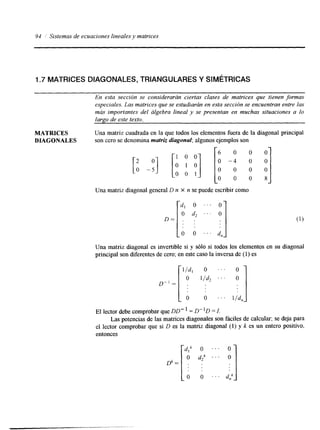 94 ,' Sistemas de ecuaciones Einealesy matrices 
I .7 MATRICES DIAGONALES, TRIANGULARES Y SIMÉTRICAS 
En esta sección se considerarán ciertas clases de matrices que tienen formas 
especiales. Las matrices que se estudiarán en esta sección se encuentran entre las 
más importantes del álgebra lineal y se presentan en muchas situaciones a lo 
largo de este texto. 
MATRICES Una matriz cuadrada en la que todos los elementos fuera de la diagonal principal 
DUGONALES son cero se denomina matriz diagonal; algunos ejemplos son 
m- -I 
1 0 0 
6 0 0 0 
0 - 4 o o 
0 0 1 
O 0 0 8 
Una matriz diagonal general D n X n se puede escribir como 
D = [ do, 
O 
O 
d2 
O 
. . . 
. . . 
Una matriz diagonal es invertible si y sólo si todos los elementos en su diagonal 
principal son diferentes de cero; en este caso la inversa de (1) es 
El lector debe comprobar que DD- I = D"D = I. 
Las potencias de las matrices diagonales son fáciles de calcular; se deja para 
el lector comprobar que si D es la matriz diagonal (1) y k es un entero positivo, 
entonces 
 