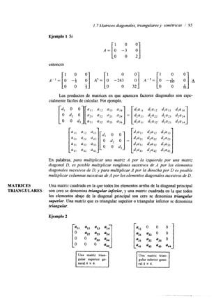 1.7 Matrices diagonales, triangulares y simétricas / 95 
Ejemplo 1 Si 
A = [ : -9 3 
entonces 
Los productos de matrices en que aparecen factores lagonales son espe-cialmente 
o o d3 '31 u32 '33 u34 d3a31 d3a32 d3a33 d3'34 1 
fáciles de ][": calcular. Por ejemplo, 
::: 1:; "::] [Od l dO2 O = [.a2] 
d l a l l dl'13 
d2a22 d2a23 d2a24 
En palabras, para multiplicar una matriz A por la izquierda por una matriz 
diagonal D, es posible multiplicar renglones sucesivos de A por los elementos 
diagonales sucesivos de D, y para multiplicar A por la derecha por D es posible 
multiplicar columnas sucesivas dAe por los elementos diagonales sucesivosd e D. 
MATRICES Una matriz cuadrada en la que todos los elementos arriba de la diagonal principal 
TRIANGULARES son cero se denomina triangular inferior, y una matriz cuadrada en la que todos 
los elementos abajo de la diagonal principal son cero se denomina triangular 
superior. Una matriz que es triangular superior o triangular inferior se denomina 
triangular. 
Ejemplo 2 
Una matriz trian-gular 
superior ge- gular inferior gene- 
 