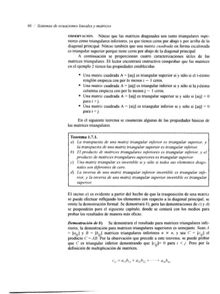 96 i Sistemas de ecuaciones lineales y matrices 
OBSERVACI~N. Nótese que las matrices diagonales son tanto triangulares supe-riores 
como triangulares inferiores, ya que tienen ceros por abajo y por arriba de la 
diagonal principal. Nótese también que una matriz cuadrada en forma escalonada 
es triangular superior porque tiene ceros por abajo de la diagonal principal. 
A continuación se proporcionan cuatro caracterizaciones útiles de las 
matrices triangulares. El lector encontrará instructivo comprobar que las matrices 
en el ejemplo 2 tienen las propiedades establecidas. 
Una matriz cuadrada A = [aij] es triangular superior si y sólo si el i-ésimo 
Una matriz cuadrada A = [aij] es triangular inferior si y sólo si la j-ésima 
Una matriz cuadrada A = [aij] es triangular superior si y sólo si [aijJ = O 
Una matriz cuadrada A = [aij] es triangular inferior si y sólo si [aij] = O 
renglón empieza con por lo menos i - 1 ceros. 
columna empieza con por lo menos j - 1 ceros. 
para i > j. 
para i j. 
En el siguiente teorema se enumeran algunas de las propiedades básicas de 
las matrices triangulares. 
Teorema 1.7.1. 
a) La transpuesta de una matriz triangular inferior es triangular superior, y 
la transpuesta de una matriz triangular superiore s triangular inferior. 
b) El producto de matrices triangulares inferiores es triangular inferior, y el 
producto de matrices triangulares superiores es triangular superior. 
e> Una matriz triangular es invertible si y sólo si todos sus elementos diago-nales 
son diferentes de cero. 
d) La inversa de una matriz triangular inferior invertible es triangular infe-rior, 
JJ la inversa de una matriz triangular superior invertiblee s triangular 
superior. 
El inciso a) es evidente a partir del hecho de que la trasposición de una matriz 
se puede efectuar reflejando los elementos con respecto a la diagonal principal; se 
omite la demostraciónf ormal. Se demostrará b), pero las demostraciones de c) y 6) 
se pospondrán para el siguiente capítulo, donde se contará con los medios para 
probar los resultados de manera más eficaz. 
Demostración de b). Se demostrará el resultado para matrices triangulares infe-riores; 
la demostración para matrices triangulares superiores es semejante. Sean A 
= lav] y B = [b .] matrices triangulares inferiores n x n, y sea C el 
‘- J = [c..] IJ 
producto C = AB. Por la observación que precede a este teorema, se puede probar 
que C es triangular inferior demostrando que [c..]= O para i < j. Pero por la 
definición de multiplicación de matrices, 
1J 
 