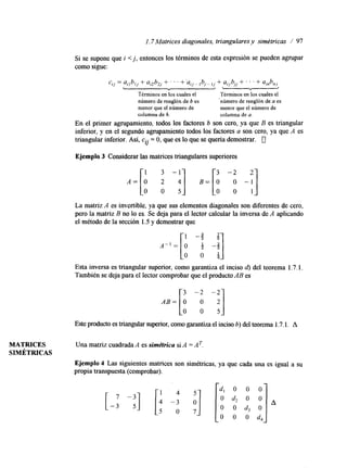 1.7Matrices diagonales, triangulares y simétricas / 97 
si se supone que i < j , entonces los términos de esta expresión se pueden agrupar 
como sigue: 
cij = ailbl, + aj2b, + . . . +'ai,- ,bi_ , + ajjbj, + . . . + ainbn, 
< , 
Términos en los cuales el Términos en los cuales el 
número de renglón de b es 'número de renglón de a es 
menor que el número de menor que el número de 
columna de 6. columna de a. 
En el primer agrupamiento, todos los factores 6 son cero, ya que B es triangular 
inferior, y en el segundo agrupamiento todos los factores a son cero, ya que A es 
triangular inferior. Así, cij = O, que es lo que se queda demostrar. 0 
Ejemplo 3 Considerar las matrices triangulares superiores 
3 - 
11 A = [ : B= 
-3 -2 
o o "1 O 0 1 
La matriz A es invertible, ya que sus elementos diagonales sond iferentes de cero, 
pero la matriz B no lo es. Se deja para el lector calcular la inversa de A aplicando 
el método de la sección 1.5 y demostrar que 
Esta inversa es triangular superior, como garantiza el inciso d) del teorema 1.7. l. 
También se deja para el lector comprobar que el producto AB es 
-2 -2 
:] 
A B = [ : Este producto es triangular superior, como garantiza el inciso 6) del teorema 1.7. l. A 
MATRICES Una matriz cuadrada A es simétrica si A = A T. 
SIMÉTRICAS 
Ejemplo 4 Las siguientes matrices son simétricas, ya que cada una es igual a su 
propia transpuesta (comprobar). 
[-:-: I -4* -3 :] 
-5 O 7 
4 
O 
O 
O 
O 
4 
O 
O 
O 
O 
4 
O 
O :] * 
4 
 