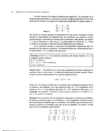 98 ’; Sistemas de ecuaciones Iineales y matrices 
Es fácil reconocer las matrices simétricas por inspección: Los elementos de la 
&agonal principal pueden ser cualesquierap,e roa sl “imágenes especulares” delo s otros 
elementos de la matriz con respecato l a diagonal principal deben seirg uales (figura 1). 
Este hecho se concluye porque la transposición de una matriz cuadrada se puede 
efectuar al intercambiar los elementos que son simétricos con respecto a la dia-gonal 
principal. Expresado en términos de los elementos individuales, una matriz 
A = [a’.]e s simétrica si y sólo si [a’.]= [u..]p ara todos los valores de i y j . Como 
se ilustra en el ejemplo 4, todas las matrices dlagonales son simétricas. Y Y J’ . 
En el siguiente teorema se enumeran las propiedades algebraicas más im-portantes 
de las matrices simétricas. Las demostraciones son consecuencias direc-tas 
del teorema I .4.9 y se dejan como ejercicios. 
Teorema 1.7.2. Si ,4 y B son matrices simétricas del mismo tamaño y si k es 
cualquier escalar, entonces: 
a) A es simétrica. 
h) A f B Y A - B son simétricas. 
c) kA essimktrica. 
OBSERVACI~N. En general, no es cierto que el producto de matrices simétricas es 
simétrico. Para ver esto, sean A y B matrices simétricas del mismo tamaño. Enton-ces 
por el inciso 4, del teorema 1.4.9 y por la simetría se tiene 
AB)^= B ~ A B~A = 
Como AB y BA suelen ser diferentes, se concluye que en términos generales AB no 
es simétrico. Sin embargo, en el caso especial en que AB = BA, el producto AB es 
simétrico. Si A y B son matrices tales que AB = BA, entonces se dice que A y B 
conmutan. En resumen: el producto de dos matrices simétricas es simétrico si y 
sólo si las mafrices conmutun. 
Ejemplo 5 En la primera de las siguientes ecuaciones se muestra un producto 
de matrices simétricas que no es simétrico, y en la segunda se observa un pro-ducto 
de matrices simétricas que sí es sinlétrico. Se concluye que los factores de la 
primera ecuación no conmutan, pero que los de la segunda sí lo hacen. Se deja 
para el lector comprobar ambos hechos. [: :I[ -; ;]=[I: :I 
 