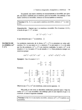 l. 7 Matrices diagonales, triangulares y simétricas / 99 
MATRICES DE 
LA FORMA AAT 
Y A ~ A 
En general, una matriz simétrica no necesariamente es invertible; por ejem-plo, 
una matriz cuadrada cero es simétrica, pero no invertible. Sin embargo, si una 
matriz simétrica es invertible, entonces su inversa también es simétrica. 
Teorema 1.1.3. Si A es una matriz simétrica invertible, entonces A" es simé-trica. 
Demostración. Suponer que A es simétrica e invertible. Por el teorema 1.4.10 y 
el hecho de que A =AT, se tiene 
lo que demuestra que A" es simétrica. 0 
Los productos matriciales de la forma A A T y ATA se presentan en varias apli-caciones. 
Si A es una matriz m x n, entonces AT es una matriz n X m, de modo 
que los dos productos A A T y ATA son matrices cuadradas; la matriz A A T es de 
tamaño m x m y la matriz ATA es de tamaño n x n. Estos productos siempre son 
simétricos porque 
Ejemplo 6 Sea A la matriz 2 x 3 
Entonces 
Observar que ATA y A A T son simétricas, como era de esperarse. A 
Más tarde en este texto se obtendrán condiciones generales para A bajo las 
cuales A A T y ATA son invertibles. Sin embargo, para el caso especial en que A es 
cuadrada, se tiene el siguiente resultado. 
I Teorema 1.7.4. Si A es una matriz invertible, entoncesA A y A TA también son 
invertibles. 
 