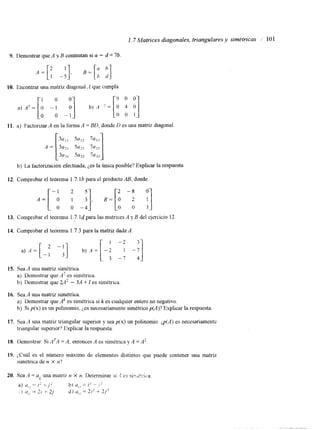 1.7 Matrices diagonales, triangulares y simétricas I 10 1 
9. Demostrar que A y B conmutan si a - d = 7b 
a) A5 = [i -A -:] b) A '=[o 4 o] o o 1 
10. Encontrar una matriz diagonal .A que cumpla 
o 9 0 0 
11. a) Factorizar A en la forma A = BD, donde D es una matriz diagonal 
b) La factorización efectuada, Les la única posible? Explicar la respuesta 
A = [-i 31, ; ;] 
12. Comprobar el teorema 1.7.1b para el producto AB, donde 
2 s 2 -8 
13. Comprobar el teorema 1.7: 14 para las matricesA y B del ejercicio 12 
14. Comprobar el teorema 1.7.3 para la matriz dadaA . 
15. Sea A una matriz simétnca. 
a) Demostrar que A' es simétnca. 
h) lkmostrar que 2 A 2 - 3A + I es simétrica 
16. Sea A una matriz simétrica. 
a) Demostrar que Ak es simétrica si k es cualquier entero no negativo. 
b) Si p(x) es un polinomio, Les necesariamente simétrico p(A)? Explicar la respuesta 
17. Sea '4 una matriz triangular superior y sea p(x) un polinomio @(A) es necesariamente 
triangular superior? Explicar la respuesta. 
18. Demostrar: Si ATA = A, entonces A es simétrica y A = A2 
19. ;,Cuál es el número máximo de elementos distintos que puede contener una matriz 
simktrica de n X n? 
 