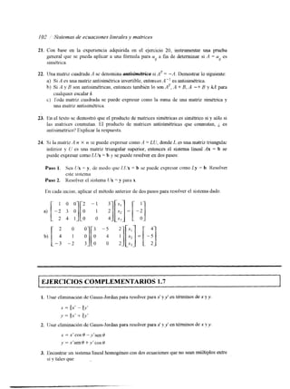 I02 / Sistemas de ecuaciones linealesy matrices 
21. Con base en la experiencia adquirida en el ejercicio 20, instrumentar una prueba 
gencral que se pueda aplicar a una fórmula para a a fin de determinar si A = u es 
simétrica. i/ il 
22. Una matriz cuadrada A se denomina untkimdtrica si ,4T = -A. Demostrar lo siguiente: 
a) Si A es una matriz antisimétrica invertiblee, ntor-ces A" es antisimétrica. 
b] Si A y 4 son antisimétricas, entonces también lo son n T , A + B, A -+ B y kA para 
c) roda matriz cuadrada se puede expresar como la suma de una matriz simétrica y 
cualquier escalar k. 
una matriz antisimétnca. 
23. En el texto se demostró que el producto de matrices simétricas es simétrico si y sólo si 
las matrices conmutan. El producto de matrices antisimétricas que conmutan, i es 
antisimétrico'? Explicar la respuesta. 
24. Si la matriz A IZ X n se puede expresar como A = LU, donde L es una matriz triangulm 
inferior y li es una matriz triangular superior, entonces el sistema lineal Ax = b se 
puede expresar como LUX = b y se puede resolver en dos pasos: 
Paso 1. Sea (:x = y, de modo que I,Cix = h se puede expresar como Ly = b. Resolver 
este slstc~na 
Paso 2. Resolver el sistema Ux = y para x. 
En cada inciso, aplicar el método anterior de dos pasos para resolver el sistema dado 
1 0 0 2 - 1 
2 4 1 
EJERCICIOS COMPLEMENTARIOS 1.7 I 
1. IJsar eliminación de Gauss-Jordan para resolver parax ' yy' en términos dex y y 
x = $y - &' 
y = Qx' + g y t 
2. lisar climinación de Gauss-Jordan para resolver parax ' y y' en términos de n y y . 
3. Encontrar un sistema lineal homogéneo con dos ecuaciones que no sean múltiples entre 
sí y tales que 
 