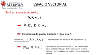 ( V, K, +, . )
ESPACIO VECTORIAL
V=Rn, K=R , + , .
Polinomios de grado ≤ menor o igual que 5.
(R5 X , R, +, .)
Polinomio con
coeficiente en los reales
(M2X2 (R) , R ,+, .) El conjunto de matrices cuadradas 2x2 con entrada en los
reales, junto con el cuerpo de los reales, con la suma de
matrices y con el producto por escalar. Forman un espacio
vectorial.
Tenemos el escalar dotado de dos propiedades + y .
Será un espacio vectorial:
 