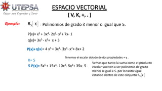 Polinomios de grado ≤ menor o igual que 5.
( V, K, +, . )
ESPACIO VECTORIAL
R5 X :
P(x)= x5 + 3x4- 2x3- x2+ 7x- 1
q(x)= 3x5 - x3+ x + 3
P(x)+q(x)= 4 x5 + 3x4- 3x3- x2+ 8x+ 2
K= 5
5 P(x)= 5x5 + 15x4- 10x3- 5x2+ 35x- 5
Vemos que tanto la suma como el producto
escalar vuelven a ser polinomio de grado
menor o igual a 5. por lo tanto sigue
estando dentro de este conjunto R5 x
Tenemos el escalar dotado de dos propiedades + y .
Ejemplo:
 