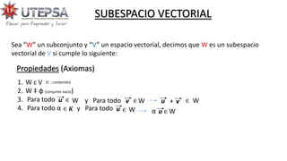 SUBESPACIO VECTORIAL
Propiedades (Axiomas)
Sea “W” un subconjunto y “V” un espacio vectorial, decimos que W es un subespacio
vectorial de V si cumple lo siguiente:
1. W c V
2. W ‡ ɸ (conjunto vacío)
3. Para todo
4. Para todo ὰ
u ∈ W y Para todo v W u + v ∈ W
∈ 𝑲 y Para todo u ∈ W ὰ u ∈ W
∈
(C : contenido)
 