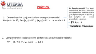 Práctico
2. Comprobar si el subconjunto W pertenece a un subespacio Vectorial
W= (X , Y) R2 / y= mx+b
∈ ^ b ‡ 0
1. Determinar si el conjunto dado es un espacio vectorial.
Conjunto V= R2 ; Sea (x , y) R2 ; (x2,y2) R2 escalar R
∈ ∈ ὰ ∈
^ ( V, K, +, . )
Cumpla los 9 Axiomas
Un Espacio vectorial V es aquel
conjunto de vectores, junto con
dos operaciones llamadas sumas
y multiplicación por un escalar, y
que cumplen las nueve
propiedades o axiomas.
 