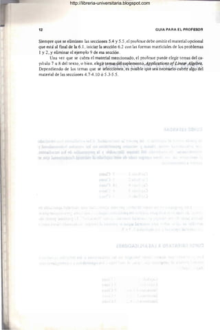 12 GUIA PARA EL PROFESOR
Siempre que se eliminen las secciones 5.4 y 5.5 ,el profesor debe omitirel material opcional
que está al final de la 6.1 , iniciar la sección 6.2 con las formas matriciales de los problemas
1 y 2, Yeliminar el ejemplo 9 de esa sección.
Una vez que se cubra el material mencionado, el profesor puede elegir temas del ca-
pítulo 7 u 8 del texto, o bien, elegir temas del suplemento,Applications ofLinear Algebra.
Dependiendo de los temas que se seleccionen, es posible que sea necesario cubrir algo del
material de las secciones 4.7-4.10 Ó 5.3-5.5.
http://libreria-universitaria.blogspot.com
 
