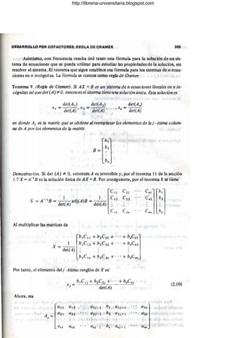 DESARROLLO pO~ COFA(!TORÉ8: REGlA OE C~AMER 105
Asimismo; Con frecuencia resulta útil tener una fórmula para la solución de un sis-
tema de ecuaciones que se pueda utilizar para estudiar las propiedades de la solución, sin
resolver el sistema. El teorema que sigue establece esa fótrntda pata los sistemas de n ecua-
ciones en n incógnitas. La fórmula se colibce cotnb regla de Crali1er.
Teorema 9. (Regla de Cramer). Si AX = B es un sistema de n ecuaciones lineales en n in-
cógnitas tal quedet (A) =1= O. entonces el &isterha tiene una solución única, Esta solución es
det(Ad det(A 2 ) det(An)
X I = det(A)' X2 = det(A)" '" X" = det(A)
en donde A¡ es la matriz que se obtiene al ;eemplazar los elementos de la' j- ésima colum-
na de A por los elementos de la matriz
BJ;:l
lb"
Demostración. Si det (A) 0/= O, entoncésA es inversible ,/, por ei teoretna 11 dé la sección
1.7 X = A -1 B es la solución Úfiica de AX == !J. Pbr consiguiente, pot el teoréma 8 se tiene
l
CIl
- 1 J . ' 1 C12
X = A B = -
d ( adJ(A)B = -
d t( ,
et A) e A) ;
Clri
Al multiplicar las tfiátriccs tia
Por tanto, el elémento del j- ésimo renglón de Xcs'
(2.10)
Ahora, sea
l""
U1i U !j.. I /ji Utj + I
"'"1
A . = a2! a 22 U2J - t b~ U2J+ ¡
:::
J :
(),,1 Un2 a"j hn Unj + I
. . ,
http://libreria-universitaria.blogspot.com
 