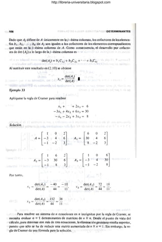 106 DETERMINANTES
Dado que Aj difiere de A únicamente en la j- ésima columna, los cofactores de los elemen-
fos b¡ . 02 • . . . • b" de Aj son iguales a los cofactores de los elementos correspondientes
que están en la j- ésima columna de A. Como consecuencia, el desarrollo por cofacto-
res de det (Aj ) a lo largo de la j- ésima columna es
Al sustituir este resultado en (2.10) se obtiene
X. = det(A) I
j det(A)
Ejemplo 33
Aplíquese la regla de Cramer para resolver
Solución.
Por tanto ,
X l + + 2 X3 = 6
-3x ¡ + 4 X2 + 6 X3 = 30
- X ¡ - 2x2 + 3x 3 = 8
[
1
A = -3
-1
A2 =[-~
- 1
o
4
-2
6
30
8
~]
3 .
~]
det(A¡) - 40 - 10
" - - - - - _ .- - - - -
. ¡ ~ det(A) - 44 - 11 '
det(A J) 152 38
."3 = det(A) = 44 = IT
O
4
- 2
O
4
-2
~]
3~]
det(A2 ) 72 18
" - - -- - - - -
. 2 - det(A) - 44 - 11 '
Para resolver un sistema de n ecuaciones en n incógnitas por la regla de Cfamer, se
necesita evaluar n + 1 detenninantes de matrices de 11 X n. Desde el punto de vista del
cálculo, para slste mas con más de tres ecuaciones, la eliminación gaussiana resulta superior,
pueslo que sólo se ha de reducir una matriz aumentada de 11 X /1 + l . Sin embargo, la re-
gIa de Cramer da una fórmula para la solución.
http://libreria-universitaria.blogspot.com
 