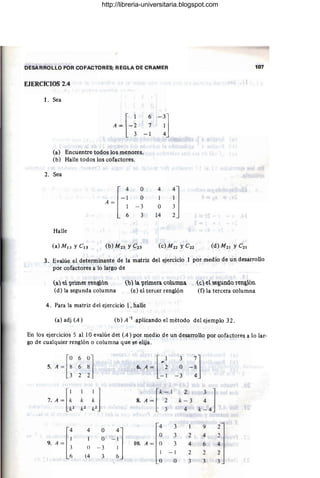 /
DESARROLLO POR COFACTORES; REGLA DE CRAMER 107
EJERCICIOS 2.4
l. Sea
3. Evalúe el determinante de la matriz del ejercicio 1 por medio de un desarrollo
por cofactores a lo largo de
(a) e "prime! ren,&ón
(d) la segunda columna
(o) a "primera coumna
(e) el tercer renglón
(e) el ~e,&undo ren,&ón
(f) la tercera columna
4. Para la matriz del ejercicio 1, halle
(a) adj (A) (b) A -1 aplicando el método del ejemplo 32.
En los ejercicios S al 10 evalúe det (A ) por medio de un desarrollo por cofactores a lo lar-
go de cualquier renglón o columna que se elija.
5A
-[:
6
:l •.A_ [-: 3
-:1
6 O
2 - 1 - 3
7A - [:
1
I 1 [' - I
2
k~J
k f.: 8. A = ~ k - 3
.J.:Z J.:Z f.:2 4
A
{
4 O
4 3 1 9 2
()
-:] () 3 2 4 2
9. W. A = () 3 4 6 4
3 () - 3
6 14 3
1 - 1 2 2 2
6
() O 3 3 3
http://libreria-universitaria.blogspot.com
 
