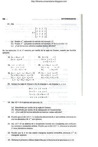 108 DETERMINANTES
11. Sea
(a) Evalúe A - 1 aplicando el método del ejemplo 32 .
(h) Evalúe A- 1 aplicando el método del ejemplo 29 de la sección 1.6.
(e) ¿Cuál de los dos métodos implica menos cálculos?
En los ejercicios 12 al 17 résuelva por medío de lii regla de Ctamer, cUiUidó sea factible
aplicarla.
li. 3x I - 4X2 = ~ 5
2x I + X2 = 4
14. x + .1' - 2:: = 1
2x- .r + :: = 2
x - 2.1' - 4:: = -4
tli. 2xI ~ x1+ X3- 4x4= -32
7x I + 2x2 + 9X3 = .:4 "" 14
3xI - X2 + X3 + x4 = 11
.'¡ 4- Xi - 4X3 ~ 2X4 = - 4
13. 4x + 5-" = 2
II x + f + 2:: = 3
x + 5.1' + 2:: = 1
15. XI - 3.'2 + X3 = 4
2x I - X 2 = - 2
4 . 1 - 3X3 = O
17. 2x I - X2 t x) = 8
4xI + 3X2 + X 3 = 7
6x 1 + 2x2 + 2x ) = 15
18. Aplique la reglá de Cramer a fin de despejar z, sin despejar x , y y w.
4.' + .r + tl + tí;· =' 6
3x + 7y - :: + IV = I
7x + 3,, - 5.: + 8w = - 3
t" .' 4- .r +' z+ :2. = 3
19. Séa AX == B el sistema del ejercicio 18 .
(a) Resuélvalo por medió de la regla de Ctamer.
(b) Resuélvaló por medio de la eliminación de Gauss-Jordan.
(c) ¿Con cuál de los dos métodos se realizan menos cálculos?
20. Pruebe que si det (A) = l Ytodos los elementos de A Son enteros, entonces to-
dos los elementos de A -1 son. enteros.
21. Sea AX = B un sistema de n ecuaciortes lineales en 11 in¡:;ógrutas con ¡:;oeficien-
tes enteros y constantes enteras. Pruebe que si det (A) = 1, entonces la solución
X tiene elementos enteros,
22. Pruebe que si A es una matriz triangUlar sUperior invetsible, entonces A - es
triangular superior.
23. Deduzca el primero y último desarrollos por cofactores de la lista dada en (2.4).
http://libreria-universitaria.blogspot.com
 